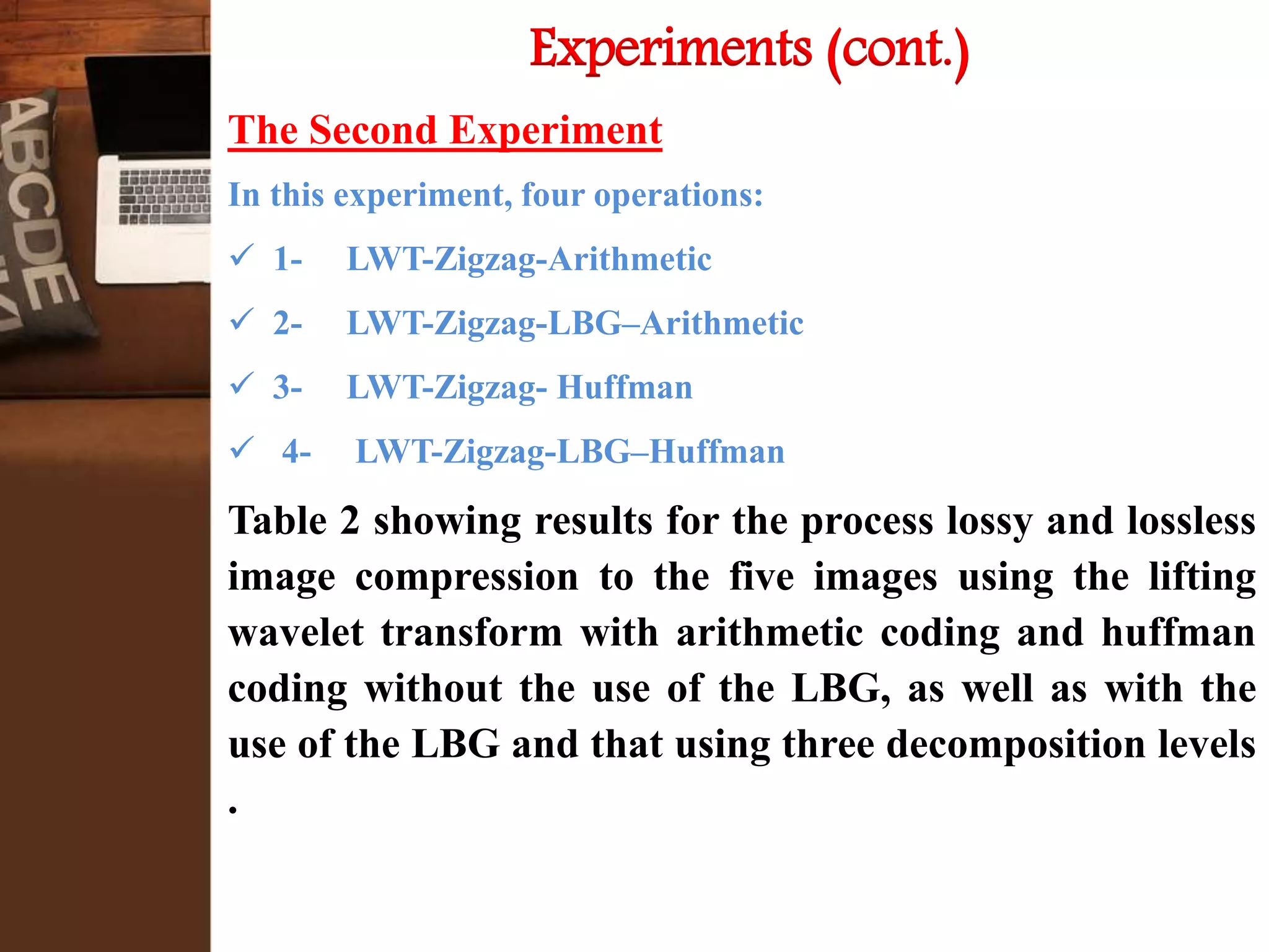 Experiments (cont.)
The Second Experiment
In this experiment, four operations:
 1- LWT-Zigzag-Arithmetic
 2- LWT-Zigzag-LBG–Arithmetic
 3- LWT-Zigzag- Huffman
 4- LWT-Zigzag-LBG–Huffman
Table 2 showing results for the process lossy and lossless
image compression to the five images using the lifting
wavelet transform with arithmetic coding and huffman
coding without the use of the LBG, as well as with the
use of the LBG and that using three decomposition levels
.
 