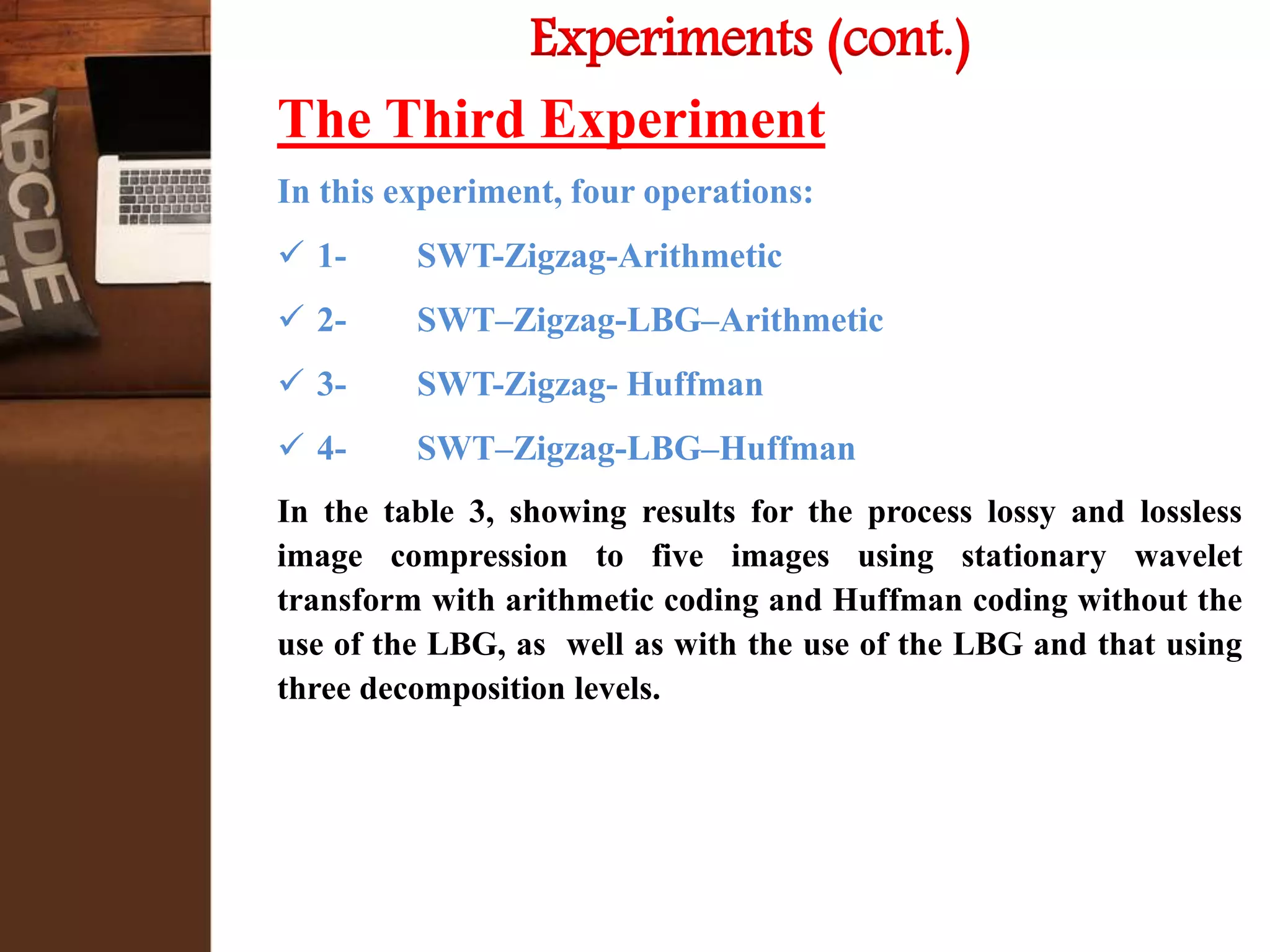 Experiments (cont.)
The Third Experiment
In this experiment, four operations:
 1- SWT-Zigzag-Arithmetic
 2- SWT–Zigzag-LBG–Arithmetic
 3- SWT-Zigzag- Huffman
 4- SWT–Zigzag-LBG–Huffman
In the table 3, showing results for the process lossy and lossless
image compression to five images using stationary wavelet
transform with arithmetic coding and Huffman coding without the
use of the LBG, as well as with the use of the LBG and that using
three decomposition levels.
 