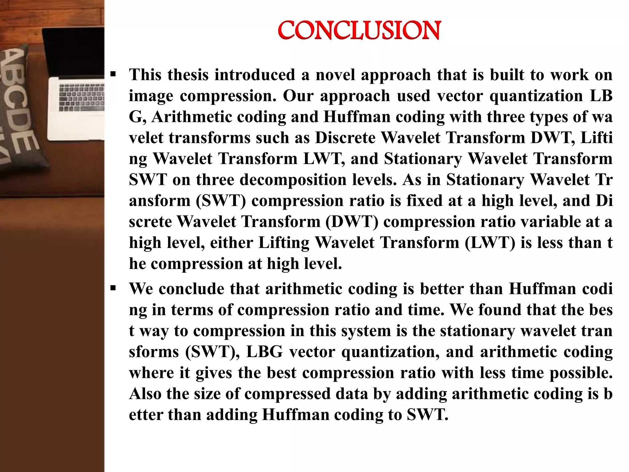  This thesis introduced a novel approach that is built to work on
image compression. Our approach used vector quantization LB
G, Arithmetic coding and Huffman coding with three types of wa
velet transforms such as Discrete Wavelet Transform DWT, Lifti
ng Wavelet Transform LWT, and Stationary Wavelet Transform
SWT on three decomposition levels. As in Stationary Wavelet Tr
ansform (SWT) compression ratio is fixed at a high level, and Di
screte Wavelet Transform (DWT) compression ratio variable at a
high level, either Lifting Wavelet Transform (LWT) is less than t
he compression at high level.
 We conclude that arithmetic coding is better than Huffman codi
ng in terms of compression ratio and time. We found that the bes
t way to compression in this system is the stationary wavelet tran
sforms (SWT), LBG vector quantization, and arithmetic coding
where it gives the best compression ratio with less time possible.
Also the size of compressed data by adding arithmetic coding is b
etter than adding Huffman coding to SWT.
CONCLUSION
 