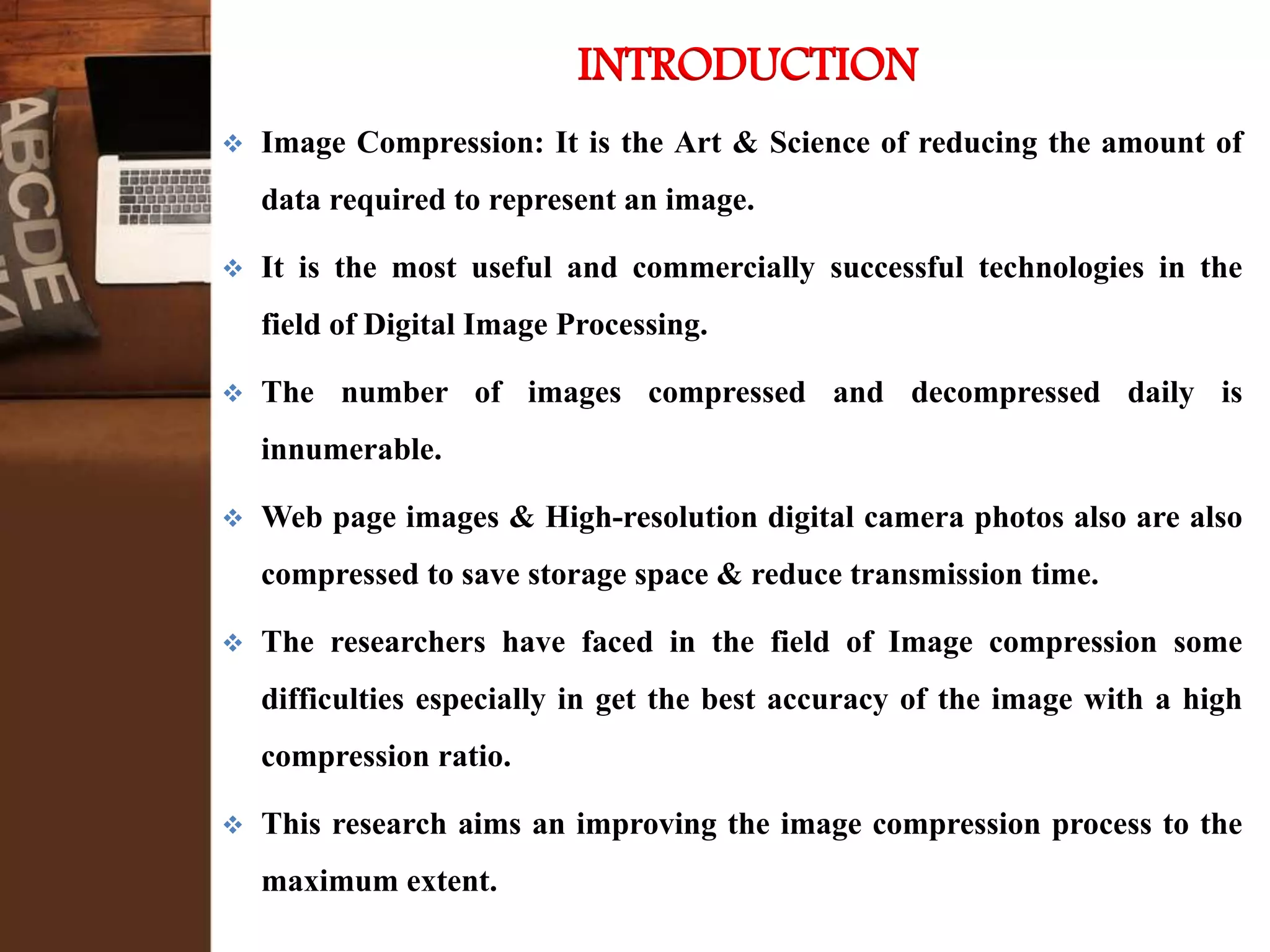 INTRODUCTION
 Image Compression: It is the Art & Science of reducing the amount of
data required to represent an image.
 It is the most useful and commercially successful technologies in the
field of Digital Image Processing.
 The number of images compressed and decompressed daily is
innumerable.
 Web page images & High-resolution digital camera photos also are also
compressed to save storage space & reduce transmission time.
 The researchers have faced in the field of Image compression some
difficulties especially in get the best accuracy of the image with a high
compression ratio.
 This research aims an improving the image compression process to the
maximum extent.
 