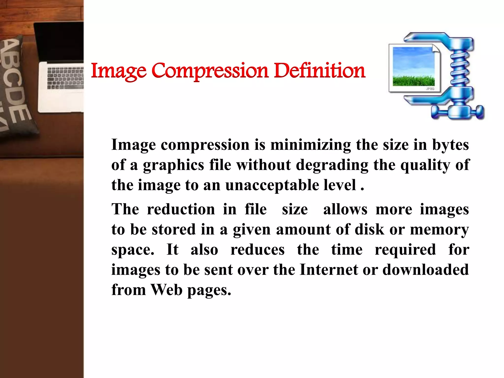 Image Compression Definition
Image compression is minimizing the size in bytes
of a graphics file without degrading the quality of
the image to an unacceptable level .
The reduction in file size allows more images
to be stored in a given amount of disk or memory
space. It also reduces the time required for
images to be sent over the Internet or downloaded
from Web pages.
 
