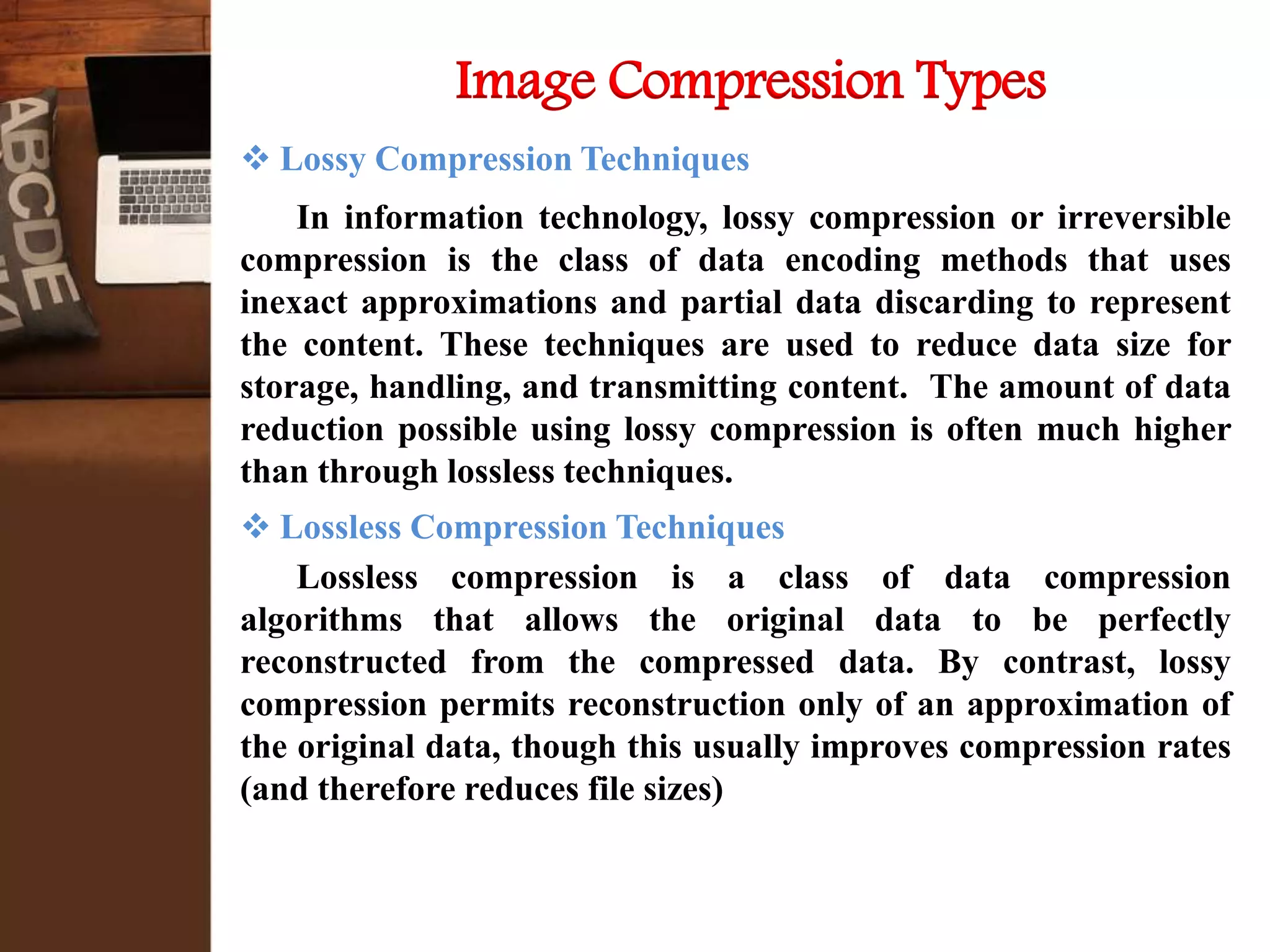  Lossy Compression Techniques
In information technology, lossy compression or irreversible
compression is the class of data encoding methods that uses
inexact approximations and partial data discarding to represent
the content. These techniques are used to reduce data size for
storage, handling, and transmitting content. The amount of data
reduction possible using lossy compression is often much higher
than through lossless techniques.
 Lossless Compression Techniques
Lossless compression is a class of data compression
algorithms that allows the original data to be perfectly
reconstructed from the compressed data. By contrast, lossy
compression permits reconstruction only of an approximation of
the original data, though this usually improves compression rates
(and therefore reduces file sizes)
Image Compression Types
 