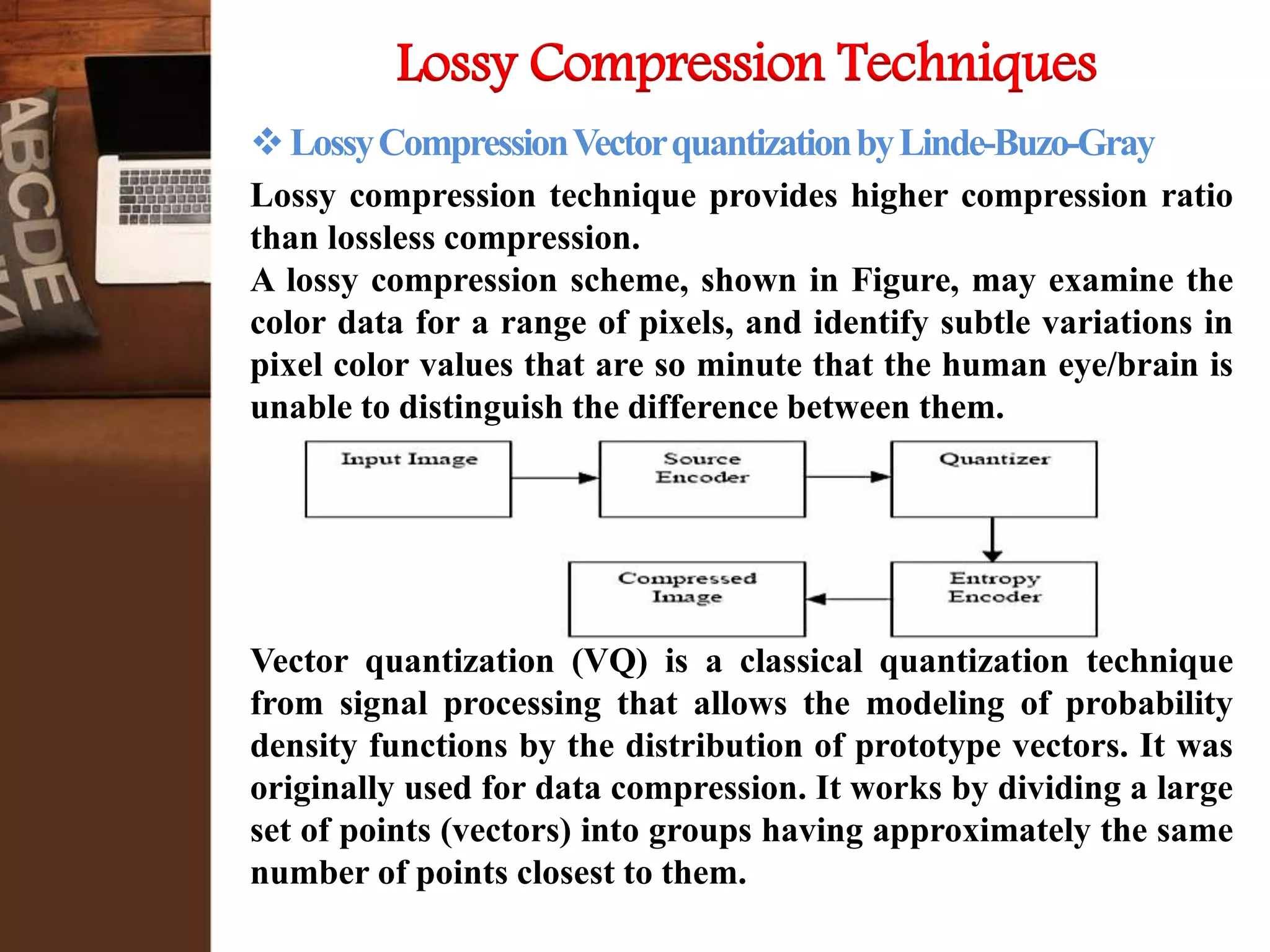 Lossy Compression Techniques
LossyCompressionVectorquantizationbyLinde-Buzo-Gray
Lossy compression technique provides higher compression ratio
than lossless compression.
A lossy compression scheme, shown in Figure, may examine the
color data for a range of pixels, and identify subtle variations in
pixel color values that are so minute that the human eye/brain is
unable to distinguish the difference between them.
Vector quantization (VQ) is a classical quantization technique
from signal processing that allows the modeling of probability
density functions by the distribution of prototype vectors. It was
originally used for data compression. It works by dividing a large
set of points (vectors) into groups having approximately the same
number of points closest to them.
 