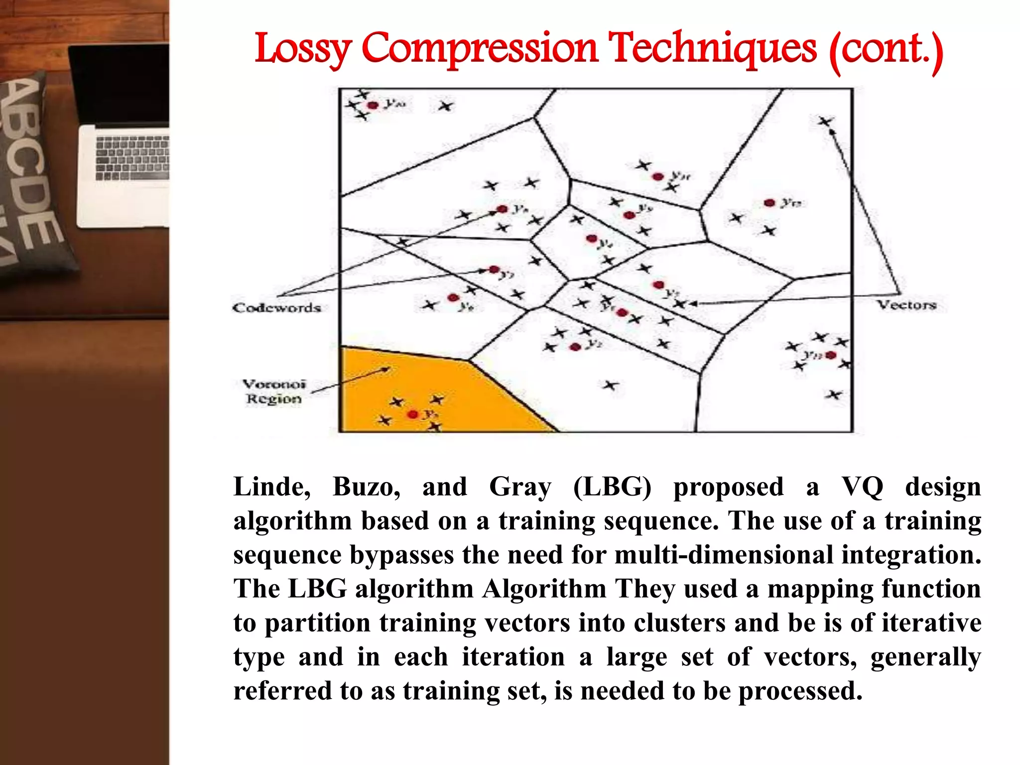 Linde, Buzo, and Gray (LBG) proposed a VQ design
algorithm based on a training sequence. The use of a training
sequence bypasses the need for multi-dimensional integration.
The LBG algorithm Algorithm They used a mapping function
to partition training vectors into clusters and be is of iterative
type and in each iteration a large set of vectors, generally
referred to as training set, is needed to be processed.
Lossy Compression Techniques (cont.)
 