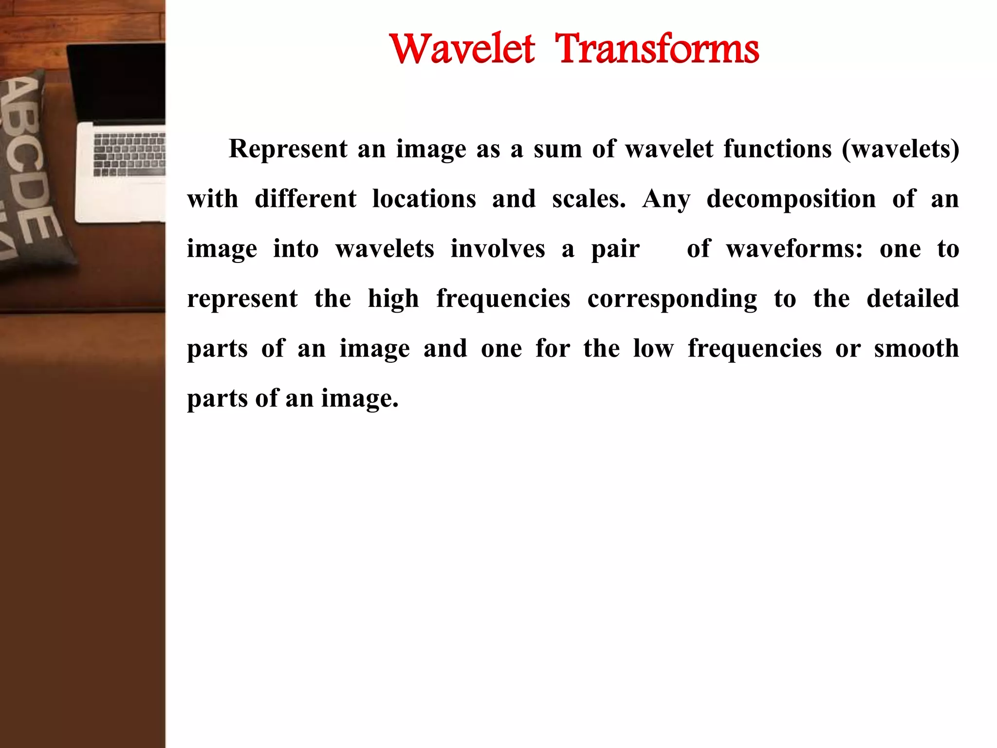 Wavelet Transforms
Represent an image as a sum of wavelet functions (wavelets)
with different locations and scales. Any decomposition of an
image into wavelets involves a pair of waveforms: one to
represent the high frequencies corresponding to the detailed
parts of an image and one for the low frequencies or smooth
parts of an image.
 