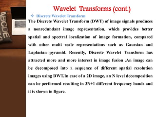  Discrete Wavelet Transform
The Discrete Wavelet Transform (DWT) of image signals produces
a nonredundant image representation, which provides better
spatial and spectral localization of image formation, compared
with other multi scale representations such as Gaussian and
Laplacian pyramid. Recently, Discrete Wavelet Transform has
attracted more and more interest in image fusion .An image can
be decomposed into a sequence of different spatial resolution
images using DWT.In case of a 2D image, an N level decomposition
can be performed resulting in 3N+1 different frequency bands and
it is shown in figure.
Wavelet Transforms (cont.)
 