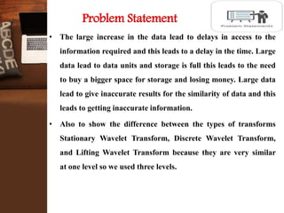 Problem Statement
• The large increase in the data lead to delays in access to the
information required and this leads to a delay in the time. Large
data lead to data units and storage is full this leads to the need
to buy a bigger space for storage and losing money. Large data
lead to give inaccurate results for the similarity of data and this
leads to getting inaccurate information.
• Also to show the difference between the types of transforms
Stationary Wavelet Transform, Discrete Wavelet Transform,
and Lifting Wavelet Transform because they are very similar
at one level so we used three levels.
 