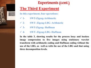 Experiments (cont.)
The Third Experiment
In this experiment, four operations:
 1- SWT-Zigzag-Arithmetic
 2- SWT–Zigzag-LBG–Arithmetic
 3- SWT-Zigzag- Huffman
 4- SWT–Zigzag-LBG–Huffman
In the table 3, showing results for the process lossy and lossless
image compression to five images using stationary wavelet
transform with arithmetic coding and Huffman coding without the
use of the LBG, as well as with the use of the LBG and that using
three decomposition levels.
 