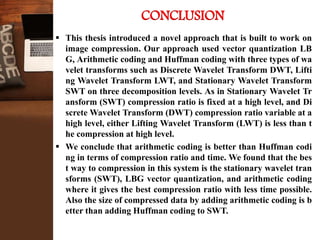  This thesis introduced a novel approach that is built to work on
image compression. Our approach used vector quantization LB
G, Arithmetic coding and Huffman coding with three types of wa
velet transforms such as Discrete Wavelet Transform DWT, Lifti
ng Wavelet Transform LWT, and Stationary Wavelet Transform
SWT on three decomposition levels. As in Stationary Wavelet Tr
ansform (SWT) compression ratio is fixed at a high level, and Di
screte Wavelet Transform (DWT) compression ratio variable at a
high level, either Lifting Wavelet Transform (LWT) is less than t
he compression at high level.
 We conclude that arithmetic coding is better than Huffman codi
ng in terms of compression ratio and time. We found that the bes
t way to compression in this system is the stationary wavelet tran
sforms (SWT), LBG vector quantization, and arithmetic coding
where it gives the best compression ratio with less time possible.
Also the size of compressed data by adding arithmetic coding is b
etter than adding Huffman coding to SWT.
CONCLUSION
 