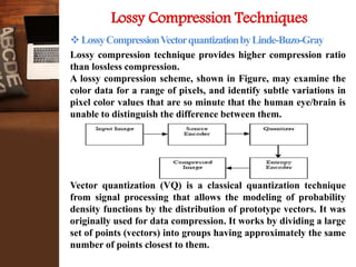 Lossy Compression Techniques
LossyCompressionVectorquantizationbyLinde-Buzo-Gray
Lossy compression technique provides higher compression ratio
than lossless compression.
A lossy compression scheme, shown in Figure, may examine the
color data for a range of pixels, and identify subtle variations in
pixel color values that are so minute that the human eye/brain is
unable to distinguish the difference between them.
Vector quantization (VQ) is a classical quantization technique
from signal processing that allows the modeling of probability
density functions by the distribution of prototype vectors. It was
originally used for data compression. It works by dividing a large
set of points (vectors) into groups having approximately the same
number of points closest to them.
 