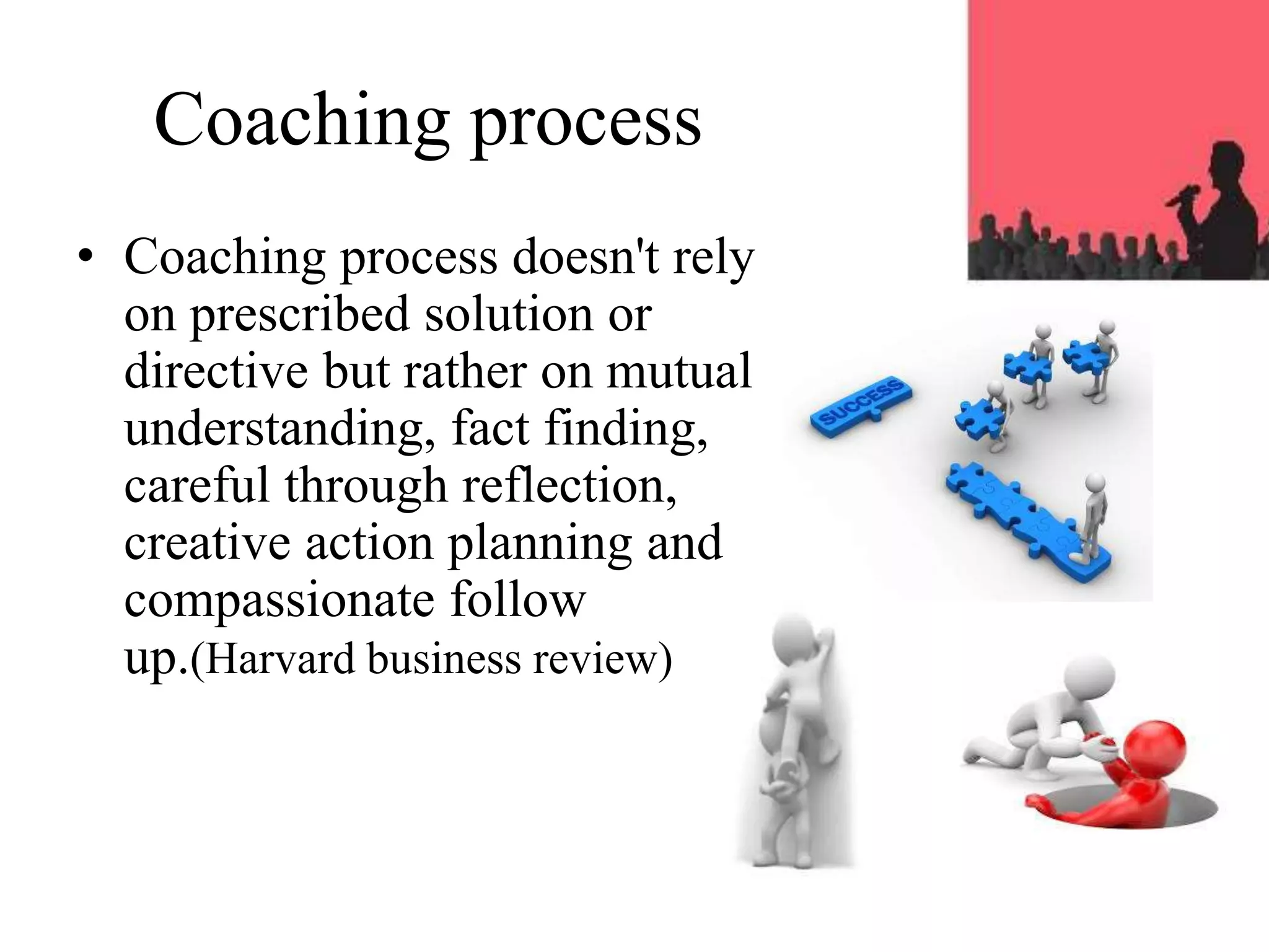 Coaching process
• Coaching process doesn't rely
on prescribed solution or
directive but rather on mutual
understanding, fact finding,
careful through reflection,
creative action planning and
compassionate follow
up.(Harvard business review)
 