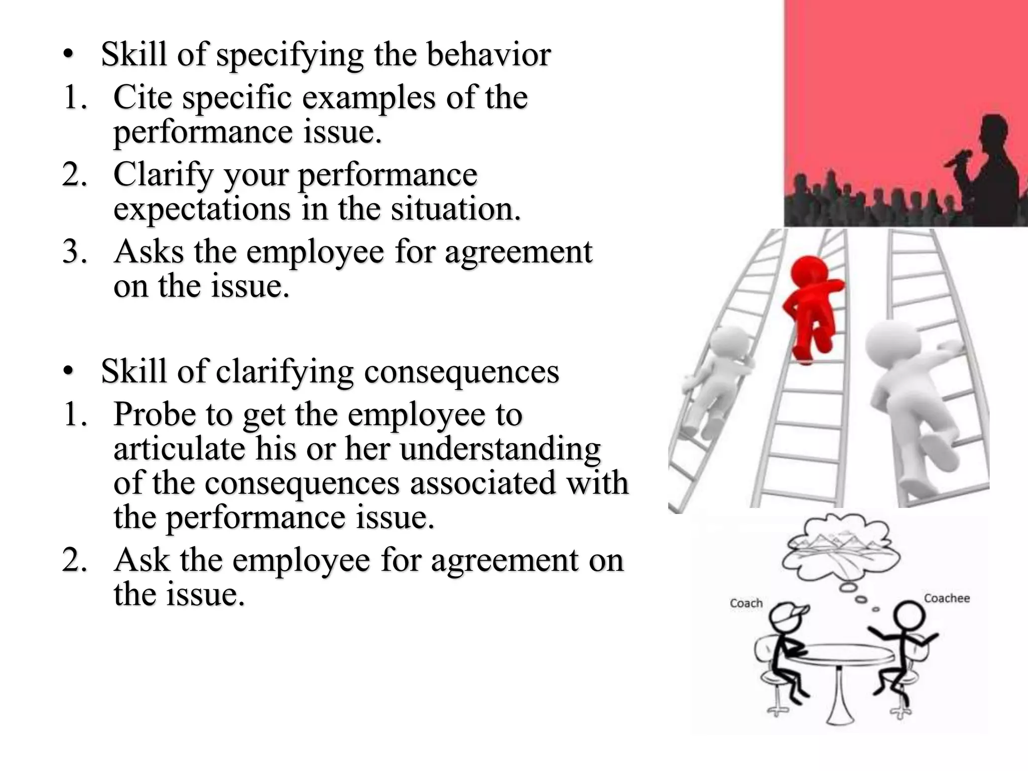 • Skill of specifying the behavior
1. Cite specific examples of the
performance issue.
2. Clarify your performance
expectations in the situation.
3. Asks the employee for agreement
on the issue.
• Skill of clarifying consequences
1. Probe to get the employee to
articulate his or her understanding
of the consequences associated with
the performance issue.
2. Ask the employee for agreement on
the issue.
 