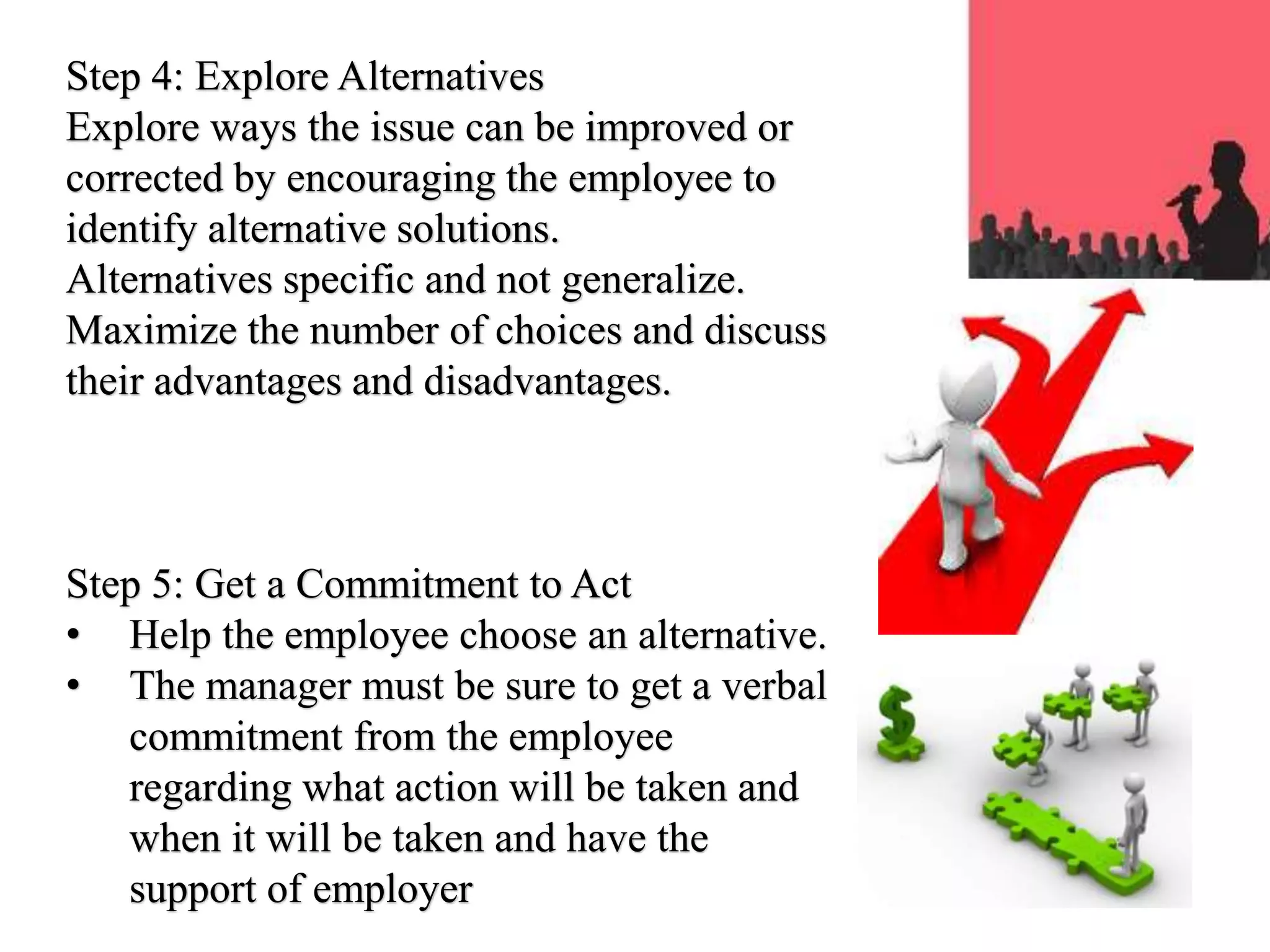 Step 4: Explore Alternatives
Explore ways the issue can be improved or
corrected by encouraging the employee to
identify alternative solutions.
Alternatives specific and not generalize.
Maximize the number of choices and discuss
their advantages and disadvantages.
Step 5: Get a Commitment to Act
• Help the employee choose an alternative.
• The manager must be sure to get a verbal
commitment from the employee
regarding what action will be taken and
when it will be taken and have the
support of employer
 