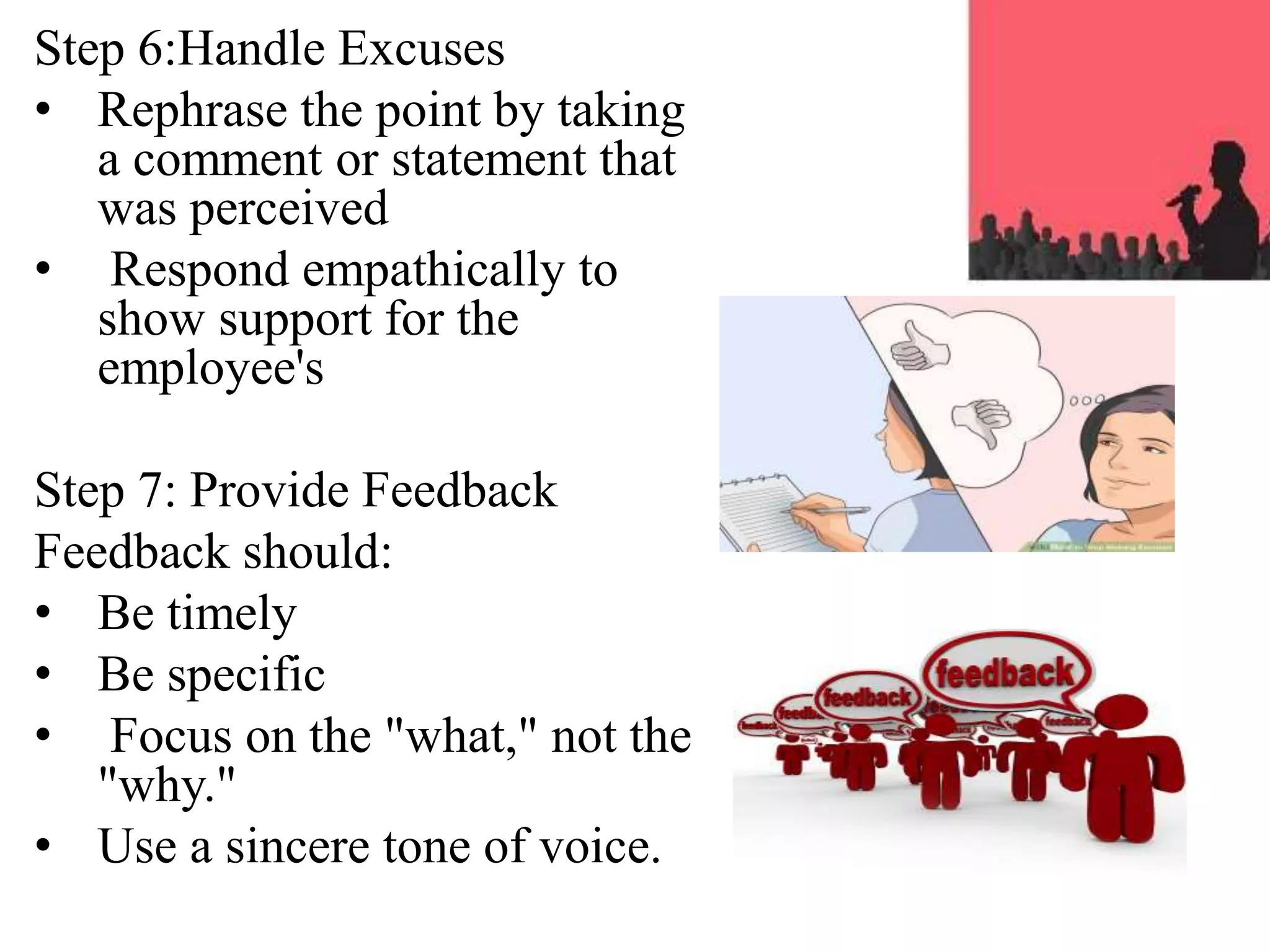 Step 6:Handle Excuses
• Rephrase the point by taking
a comment or statement that
was perceived
• Respond empathically to
show support for the
employee's
Step 7: Provide Feedback
Feedback should:
• Be timely
• Be specific
• Focus on the "what," not the
"why."
• Use a sincere tone of voice.
 