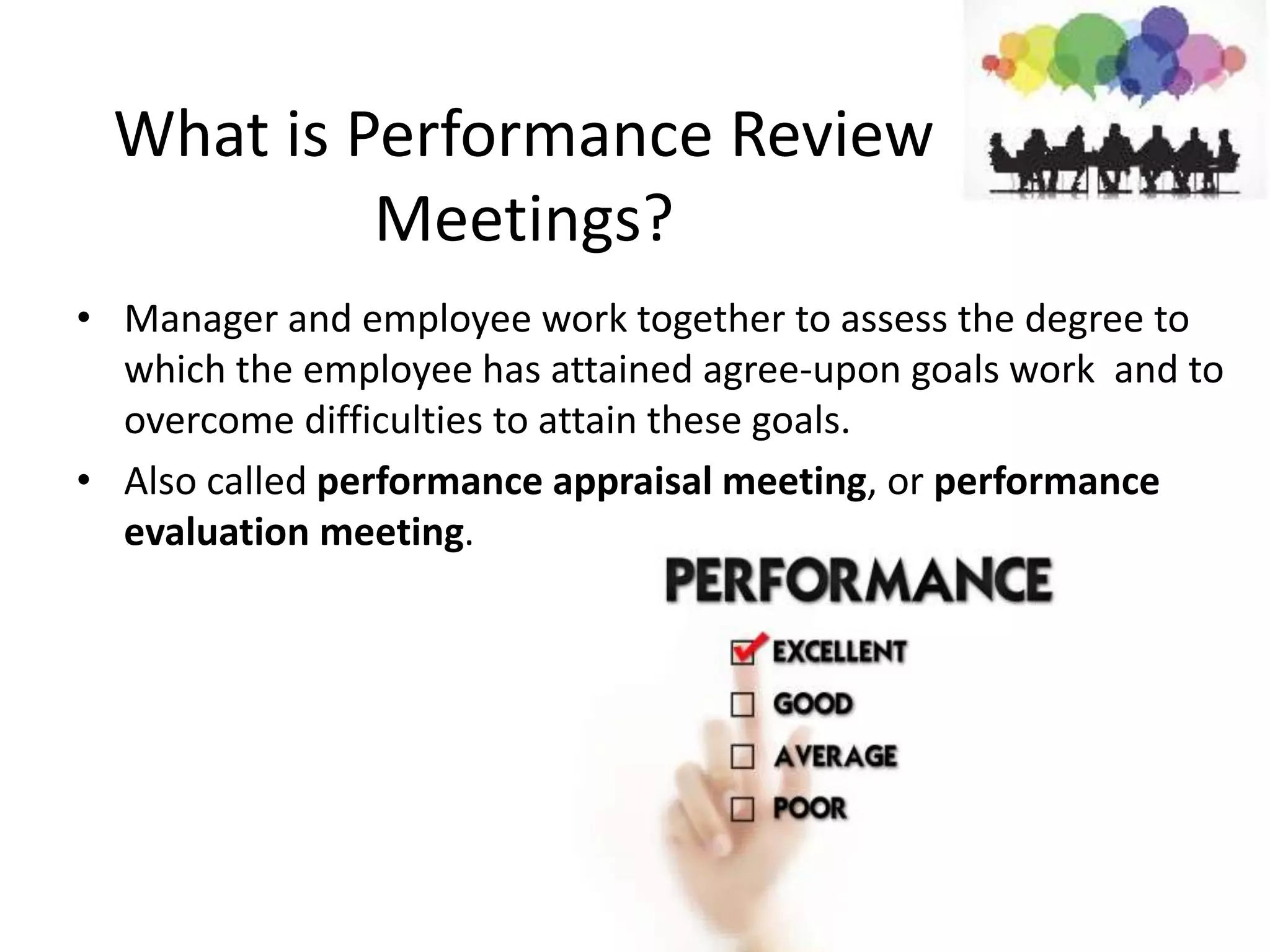 What is Performance Review
Meetings?
• Manager and employee work together to assess the degree to
which the employee has attained agree-upon goals work and to
overcome difficulties to attain these goals.
• Also called performance appraisal meeting, or performance
evaluation meeting.
 