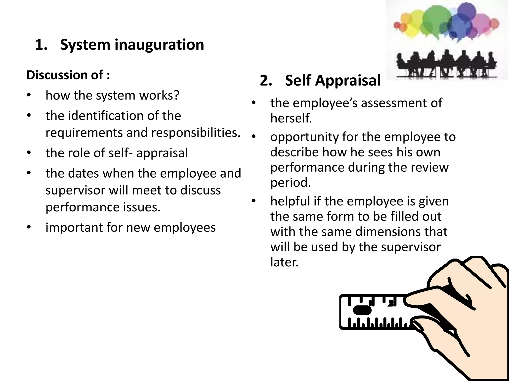 1. System inauguration
2. Self Appraisal
• the employee’s assessment of
herself.
• opportunity for the employee to
describe how he sees his own
performance during the review
period.
• helpful if the employee is given
the same form to be filled out
with the same dimensions that
will be used by the supervisor
later.
Discussion of :
• how the system works?
• the identification of the
requirements and responsibilities.
• the role of self- appraisal
• the dates when the employee and
supervisor will meet to discuss
performance issues.
• important for new employees
 
