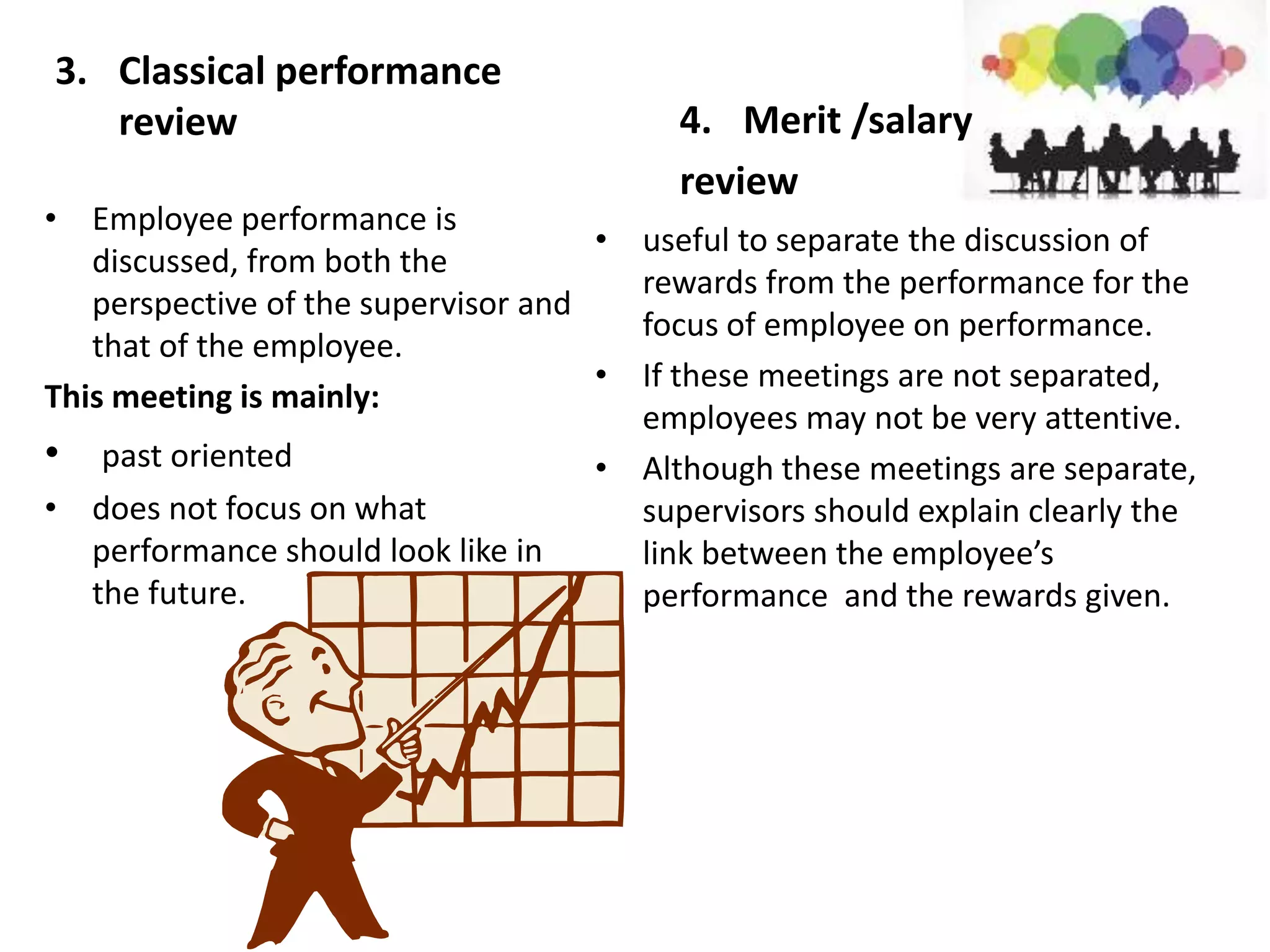 3. Classical performance
review
• Employee performance is
discussed, from both the
perspective of the supervisor and
that of the employee.
This meeting is mainly:
• past oriented
• does not focus on what
performance should look like in
the future.
4. Merit /salary
review
• useful to separate the discussion of
rewards from the performance for the
focus of employee on performance.
• If these meetings are not separated,
employees may not be very attentive.
• Although these meetings are separate,
supervisors should explain clearly the
link between the employee’s
performance and the rewards given.
 