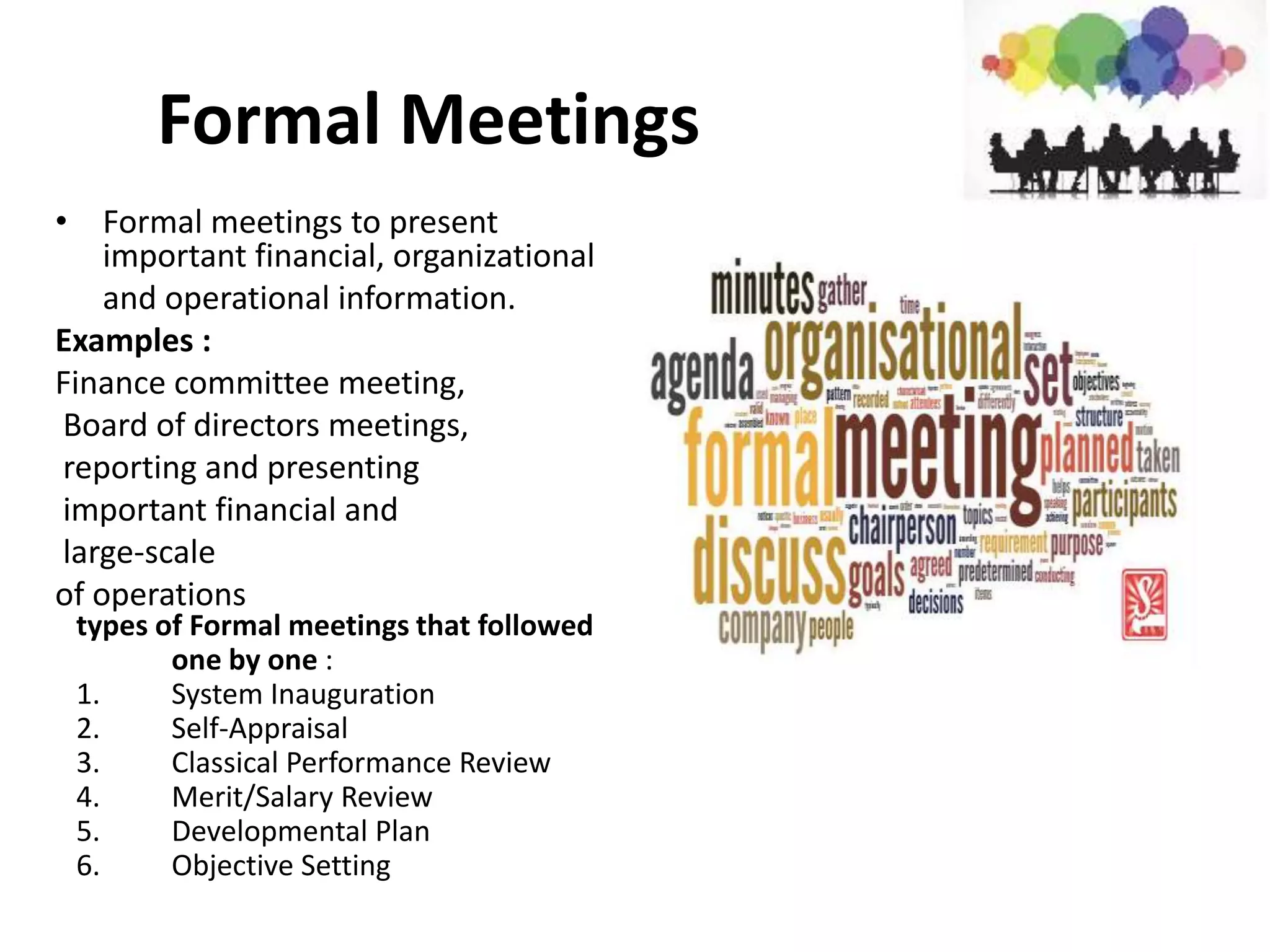 Formal Meetings
• Formal meetings to present
important financial, organizational
and operational information.
Examples :
Finance committee meeting,
Board of directors meetings,
reporting and presenting
important financial and
large-scale
of operations
types of Formal meetings that followed
one by one :
1. System Inauguration
2. Self-Appraisal
3. Classical Performance Review
4. Merit/Salary Review
5. Developmental Plan
6. Objective Setting
 