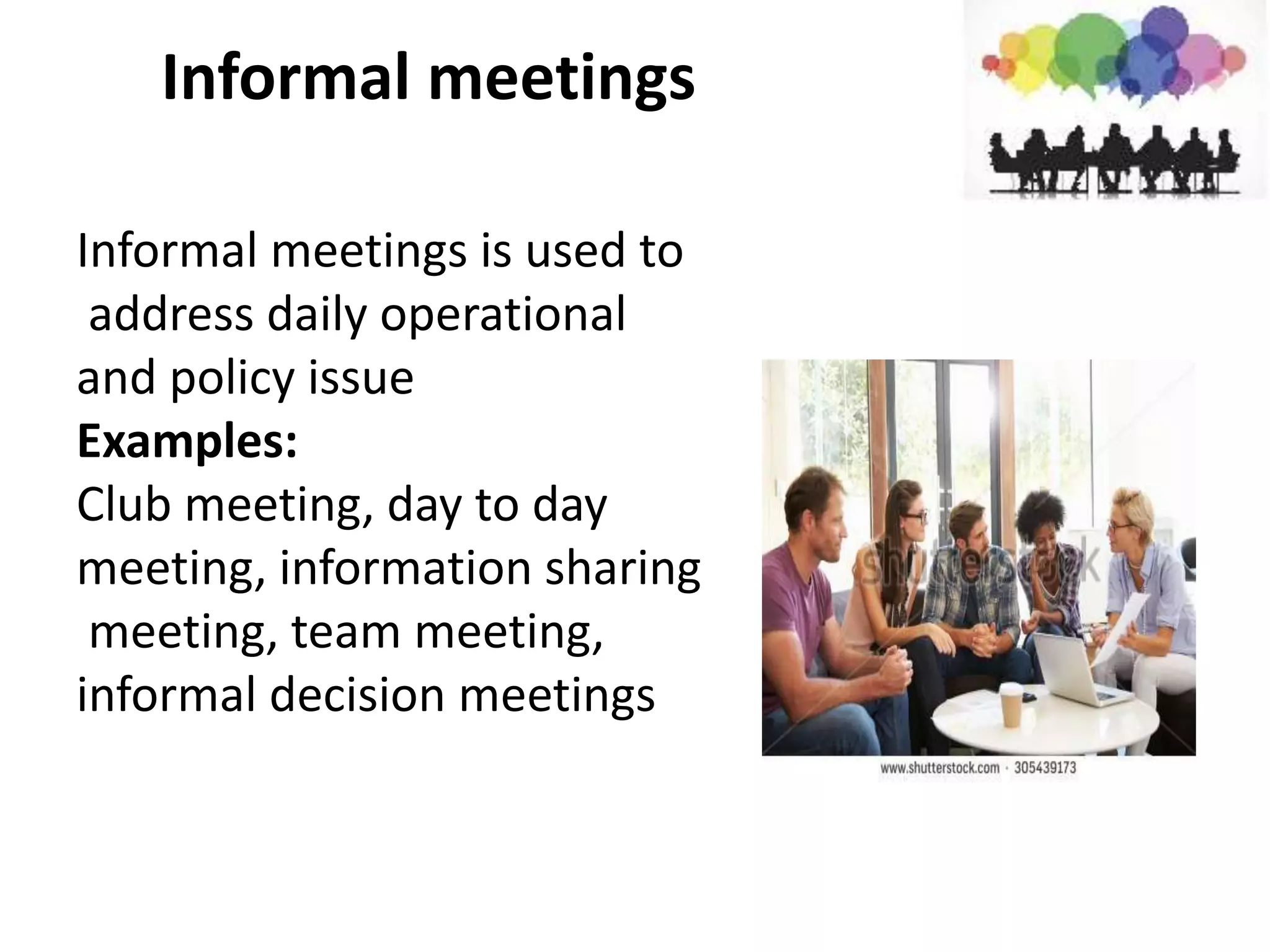 Informal meetings
Informal meetings is used to
address daily operational
and policy issue
Examples:
Club meeting, day to day
meeting, information sharing
meeting, team meeting,
informal decision meetings
 