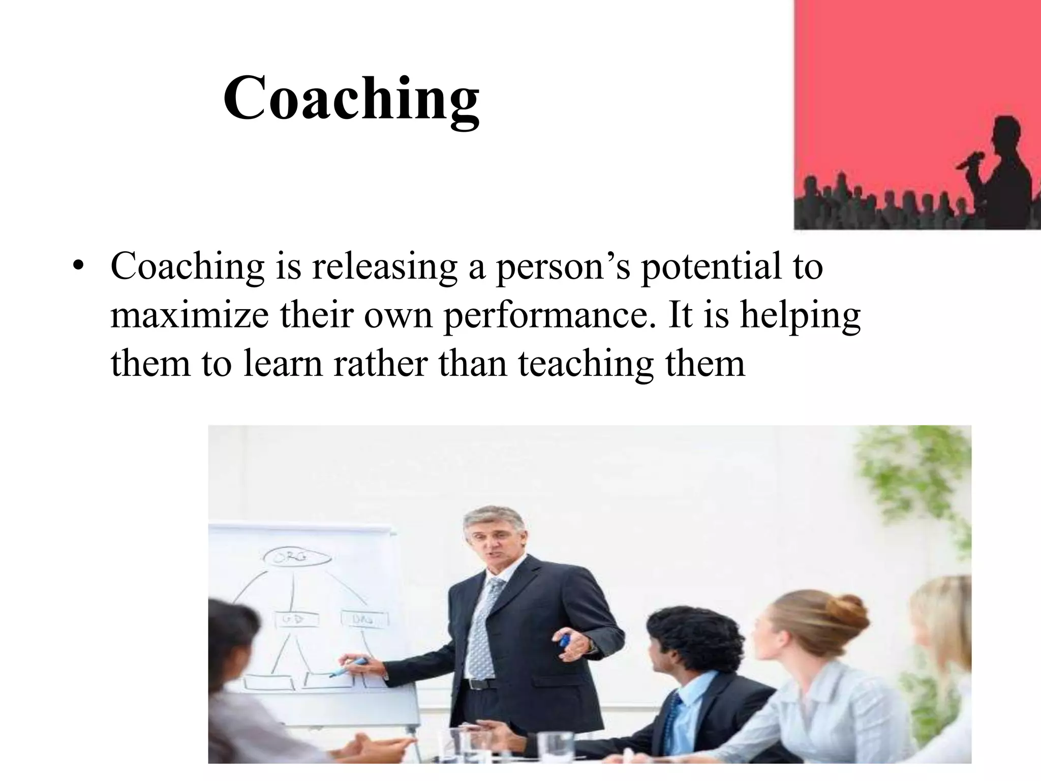 Coaching
• Coaching is releasing a person’s potential to
maximize their own performance. It is helping
them to learn rather than teaching them
 