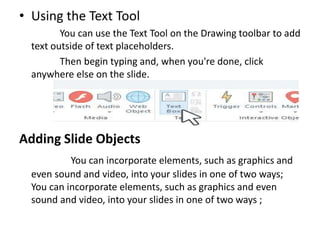 • Using the Text Tool
You can use the Text Tool on the Drawing toolbar to add
text outside of text placeholders.
Then begin typing and, when you're done, click
anywhere else on the slide.
Adding Slide Objects
You can incorporate elements, such as graphics and
even sound and video, into your slides in one of two ways;
You can incorporate elements, such as graphics and even
sound and video, into your slides in one of two ways ;
 