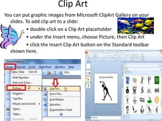Clip Art
You can put graphic images from Microsoft ClipArt Gallery on your
slides. To add clip art to a slide:
• double-click on a Clip Art placeholder
• under the Insert menu, choose Picture, then Clip Art
• click the Insert Clip Art button on the Standard toolbar
shown here.
 
