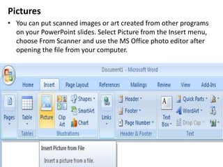 Pictures
• You can put scanned images or art created from other programs
on your PowerPoint slides. Select Picture from the Insert menu,
choose From Scanner and use the MS Office photo editor after
opening the file from your computer.
 