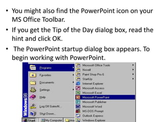 • You might also find the PowerPoint icon on your
MS Office Toolbar.
• If you get the Tip of the Day dialog box, read the
hint and click OK.
• The PowerPoint startup dialog box appears. To
begin working with PowerPoint.
 