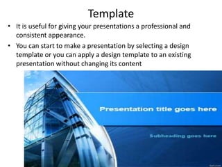 Template
• It is useful for giving your presentations a professional and
consistent appearance.
• You can start to make a presentation by selecting a design
template or you can apply a design template to an existing
presentation without changing its content
 