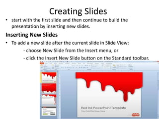 Creating Slides
• start with the first slide and then continue to build the
presentation by inserting new slides.
Inserting New Slides
• To add a new slide after the current slide in Slide View:
- choose New Slide from the Insert menu, or
- click the Insert New Slide button on the Standard toolbar.
 