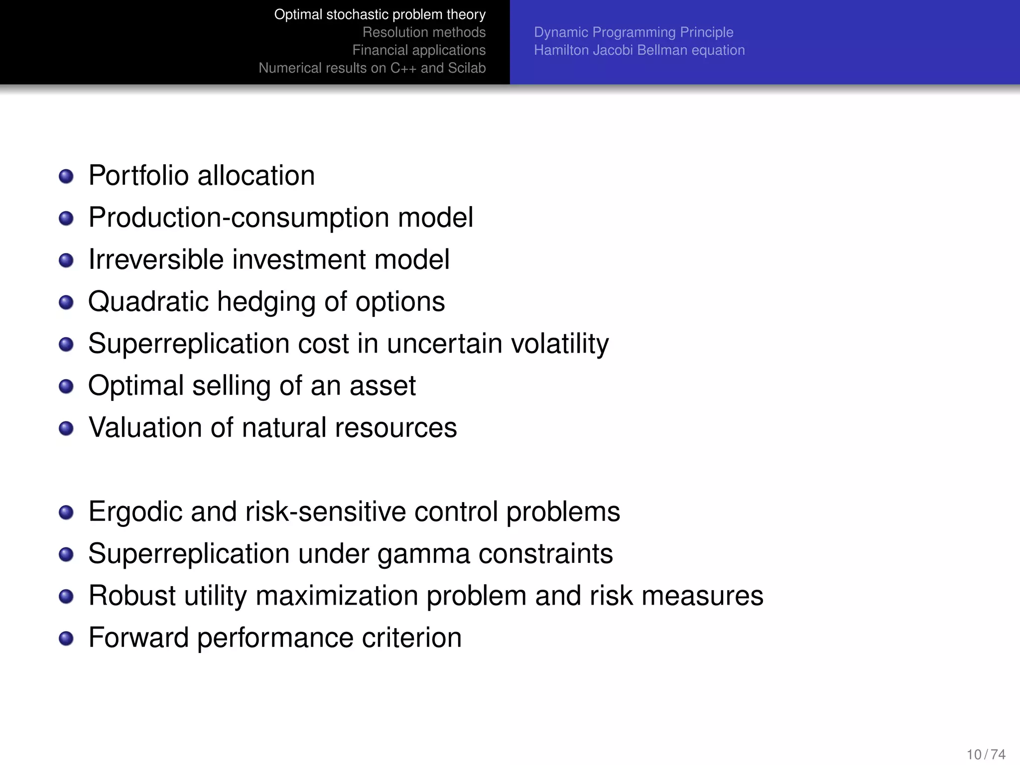 Optimal stochastic problem theory
Resolution methods
Financial applications
Numerical results on C++ and Scilab
Dynamic Programming Principle
Hamilton Jacobi Bellman equation
Portfolio allocation
Production-consumption model
Irreversible investment model
Quadratic hedging of options
Superreplication cost in uncertain volatility
Optimal selling of an asset
Valuation of natural resources
Ergodic and risk-sensitive control problems
Superreplication under gamma constraints
Robust utility maximization problem and risk measures
Forward performance criterion
10 / 74
 