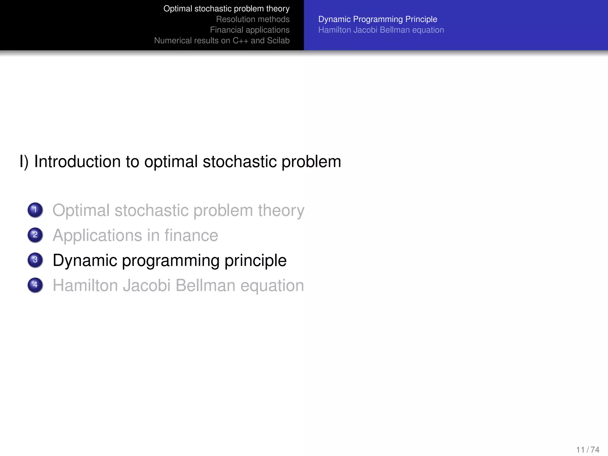 Optimal stochastic problem theory
Resolution methods
Financial applications
Numerical results on C++ and Scilab
Dynamic Programming Principle
Hamilton Jacobi Bellman equation
I) Introduction to optimal stochastic problem
1 Optimal stochastic problem theory
2 Applications in ﬁnance
3 Dynamic programming principle
4 Hamilton Jacobi Bellman equation
11 / 74
 