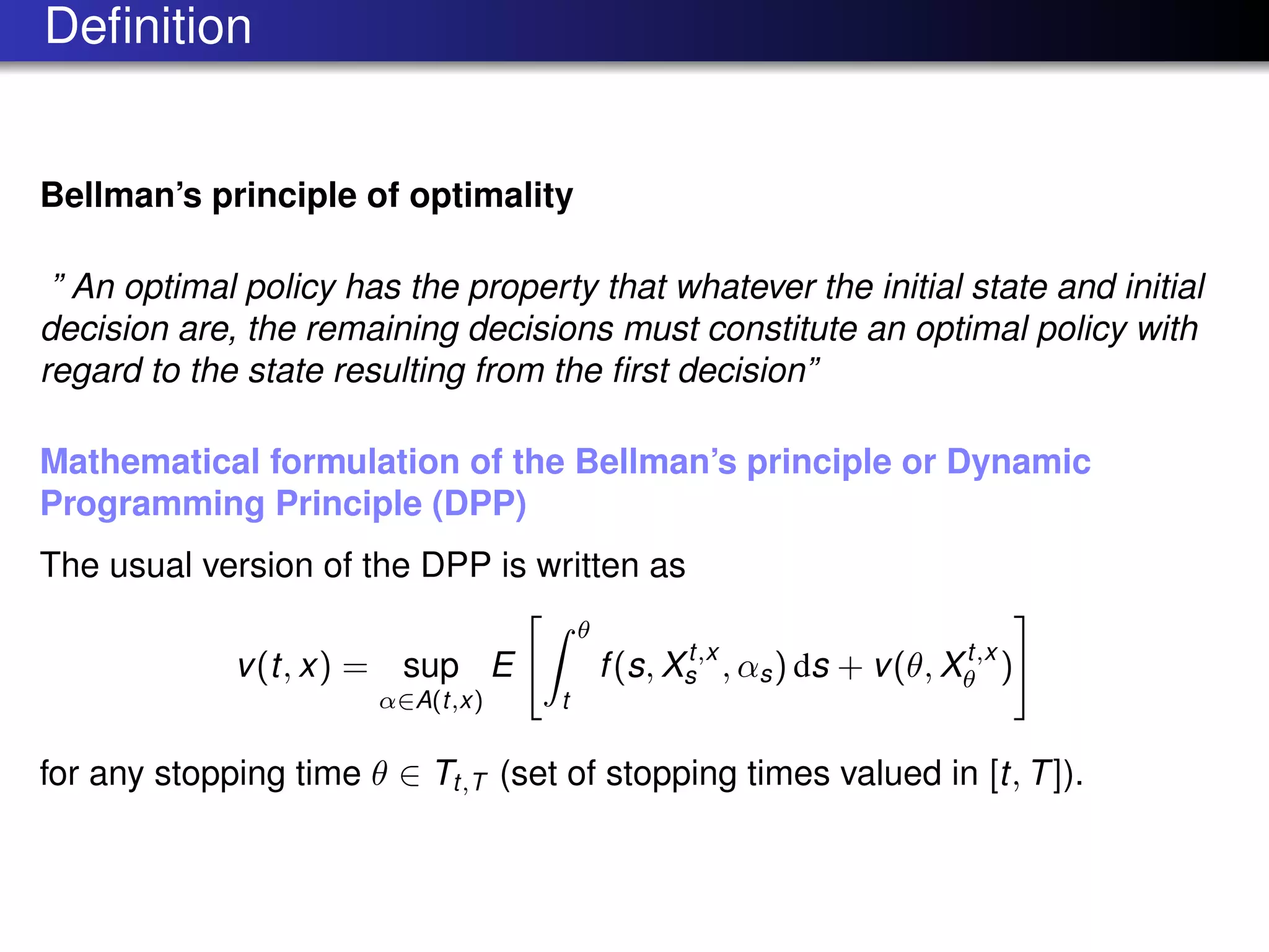 Deﬁnition
Bellman’s principle of optimality
” An optimal policy has the property that whatever the initial state and initial
decision are, the remaining decisions must constitute an optimal policy with
regard to the state resulting from the ﬁrst decision”
Mathematical formulation of the Bellman’s principle or Dynamic
Programming Principle (DPP)
The usual version of the DPP is written as
v(t, x) = sup
α∈A(t,x)
E
θ
t
f(s, Xt,x
s , αs) ds + v(θ, Xt,x
θ )
for any stopping time θ ∈ Tt,T (set of stopping times valued in [t, T]).
 
