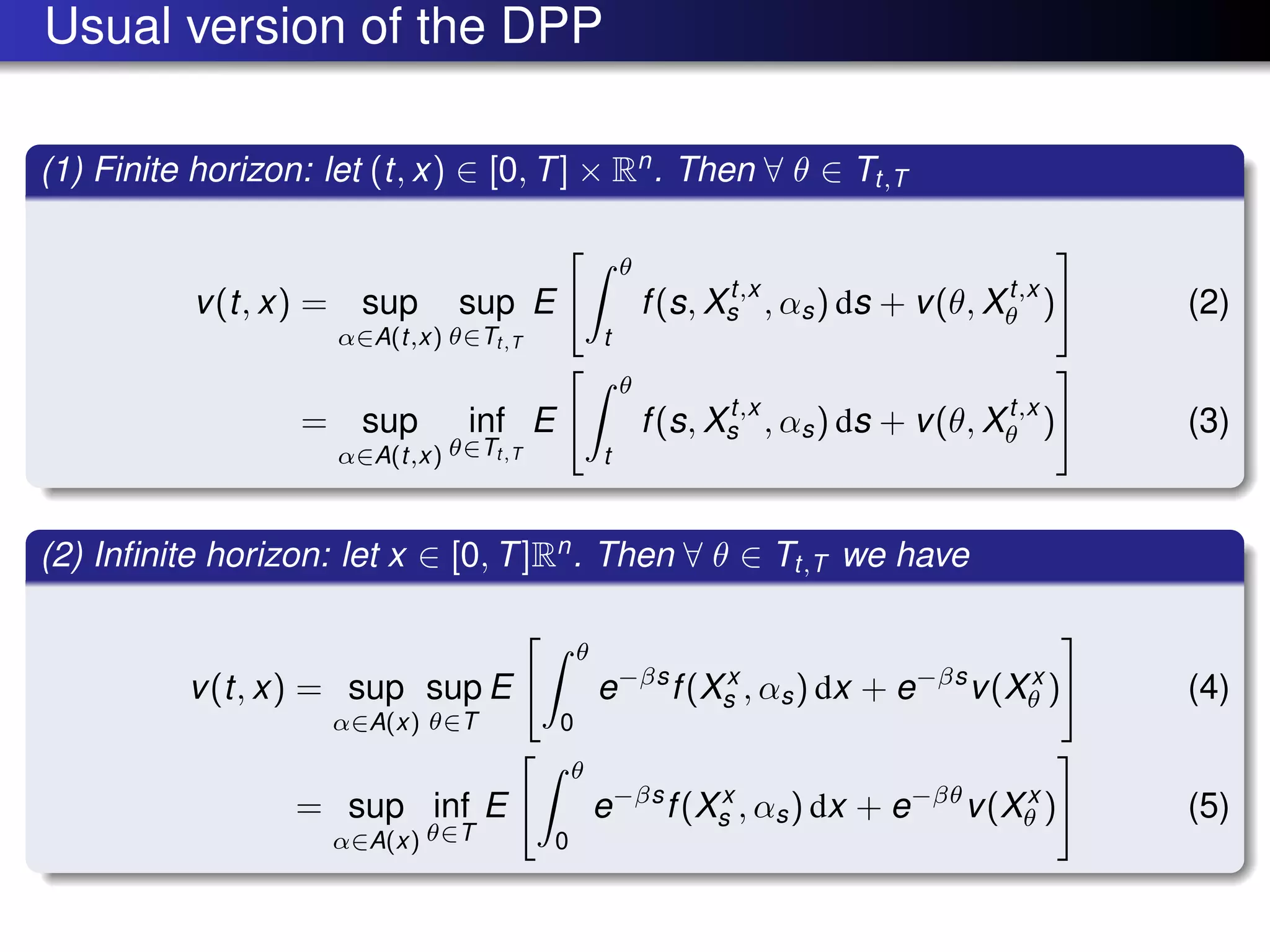 Usual version of the DPP
(1) Finite horizon: let (t, x) ∈ [0, T] × Rn
. Then ∀ θ ∈ Tt,T
v(t, x) = sup
α∈A(t,x)
sup
θ∈Tt,T
E
θ
t
f(s, Xt,x
s , αs) ds + v(θ, Xt,x
θ ) (2)
= sup
α∈A(t,x)
inf
θ∈Tt,T
E
θ
t
f(s, Xt,x
s , αs) ds + v(θ, Xt,x
θ ) (3)
(2) Inﬁnite horizon: let x ∈ [0, T]Rn
. Then ∀ θ ∈ Tt,T we have
v(t, x) = sup
α∈A(x)
sup
θ∈T
E
θ
0
e−βs
f(Xx
s , αs) dx + e−βs
v(Xx
θ ) (4)
= sup
α∈A(x)
inf
θ∈T
E
θ
0
e−βs
f(Xx
s , αs) dx + e−βθ
v(Xx
θ ) (5)
 