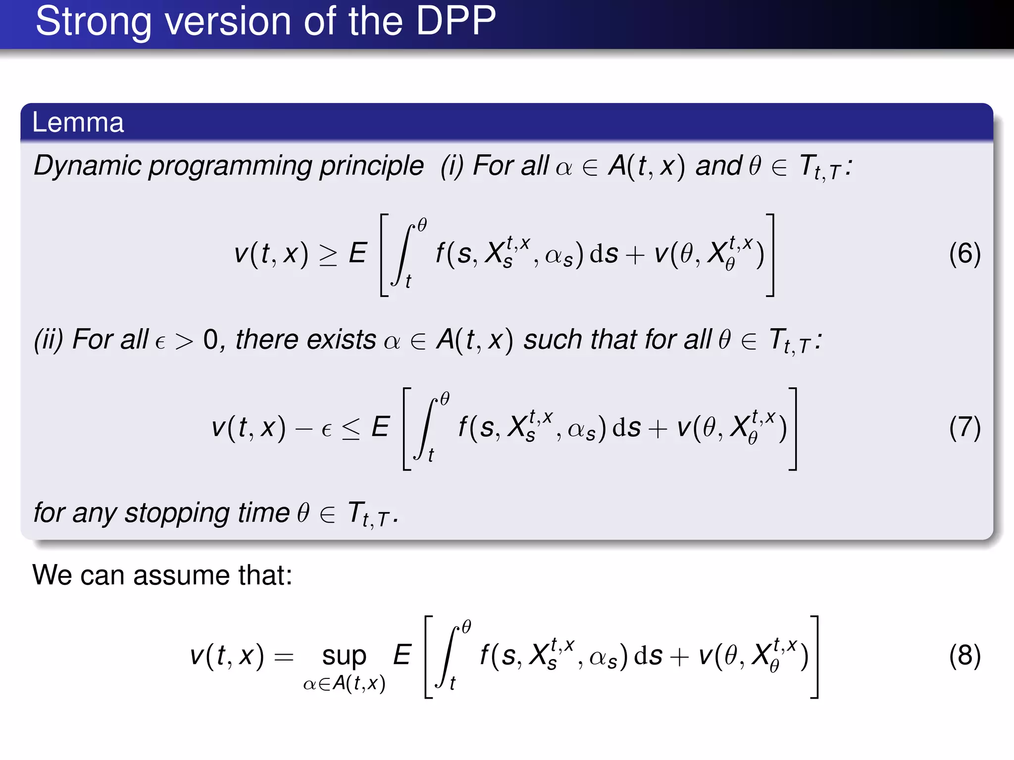 Strong version of the DPP
Lemma
Dynamic programming principle (i) For all α ∈ A(t, x) and θ ∈ Tt,T :
v(t, x) ≥ E
θ
t
f(s, Xt,x
s , αs) ds + v(θ, Xt,x
θ ) (6)
(ii) For all > 0, there exists α ∈ A(t, x) such that for all θ ∈ Tt,T :
v(t, x) − ≤ E
θ
t
f(s, Xt,x
s , αs) ds + v(θ, Xt,x
θ ) (7)
for any stopping time θ ∈ Tt,T .
We can assume that:
v(t, x) = sup
α∈A(t,x)
E
θ
t
f(s, Xt,x
s , αs) ds + v(θ, Xt,x
θ ) (8)
 