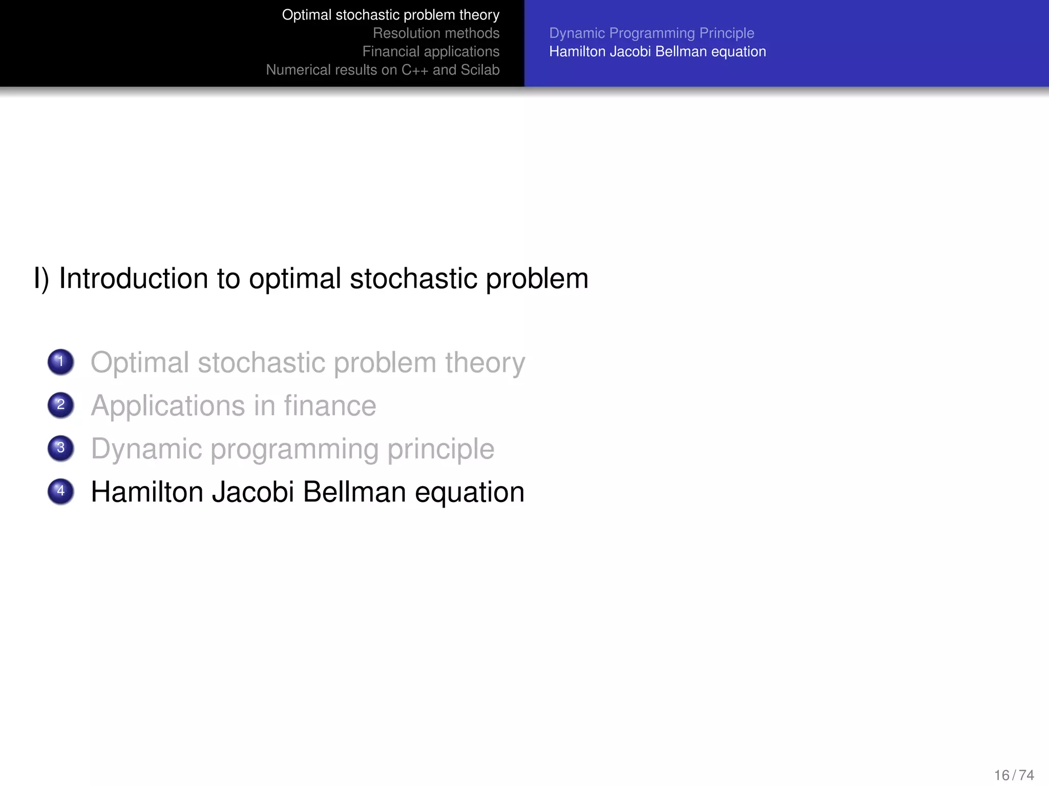 Optimal stochastic problem theory
Resolution methods
Financial applications
Numerical results on C++ and Scilab
Dynamic Programming Principle
Hamilton Jacobi Bellman equation
I) Introduction to optimal stochastic problem
1 Optimal stochastic problem theory
2 Applications in ﬁnance
3 Dynamic programming principle
4 Hamilton Jacobi Bellman equation
16 / 74
 