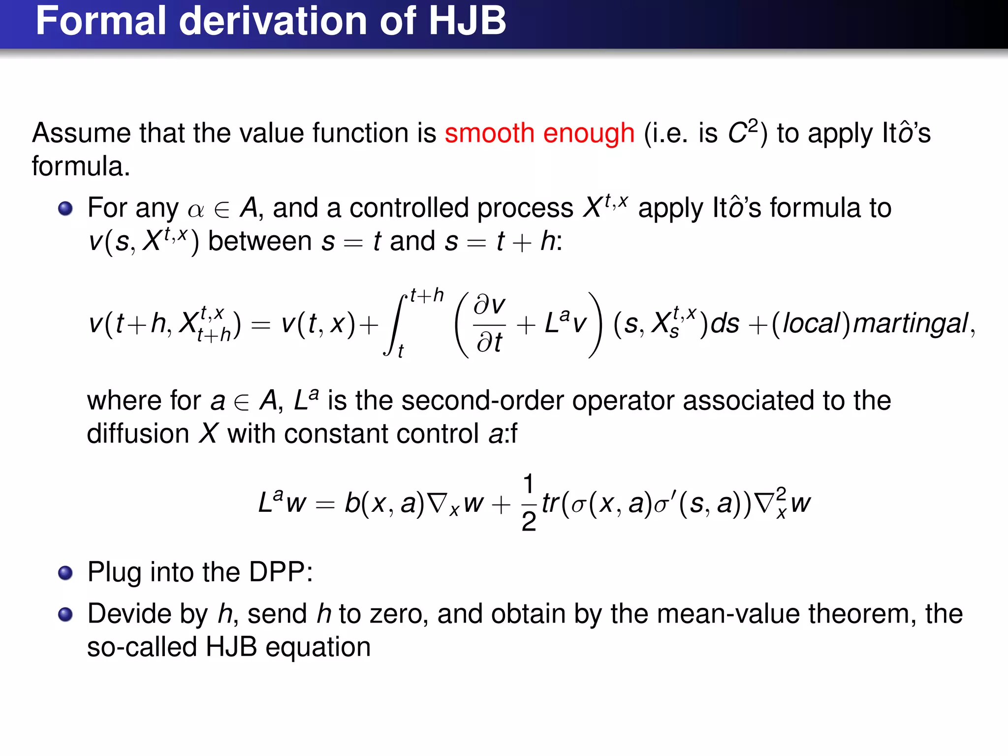 Formal derivation of HJB
Assume that the value function is smooth enough (i.e. is C2
) to apply Itˆo’s
formula.
For any α ∈ A, and a controlled process Xt,x
apply Itˆo’s formula to
v(s, Xt,x
) between s = t and s = t + h:
v(t +h, Xt,x
t+h) = v(t, x)+
t+h
t
∂v
∂t
+ La
v (s, Xt,x
s )ds +(local)martingal,
where for a ∈ A, La
is the second-order operator associated to the
diffusion X with constant control a:f
La
w = b(x, a) x w +
1
2
tr(σ(x, a)σ (s, a)) 2
x w
Plug into the DPP:
Devide by h, send h to zero, and obtain by the mean-value theorem, the
so-called HJB equation
 