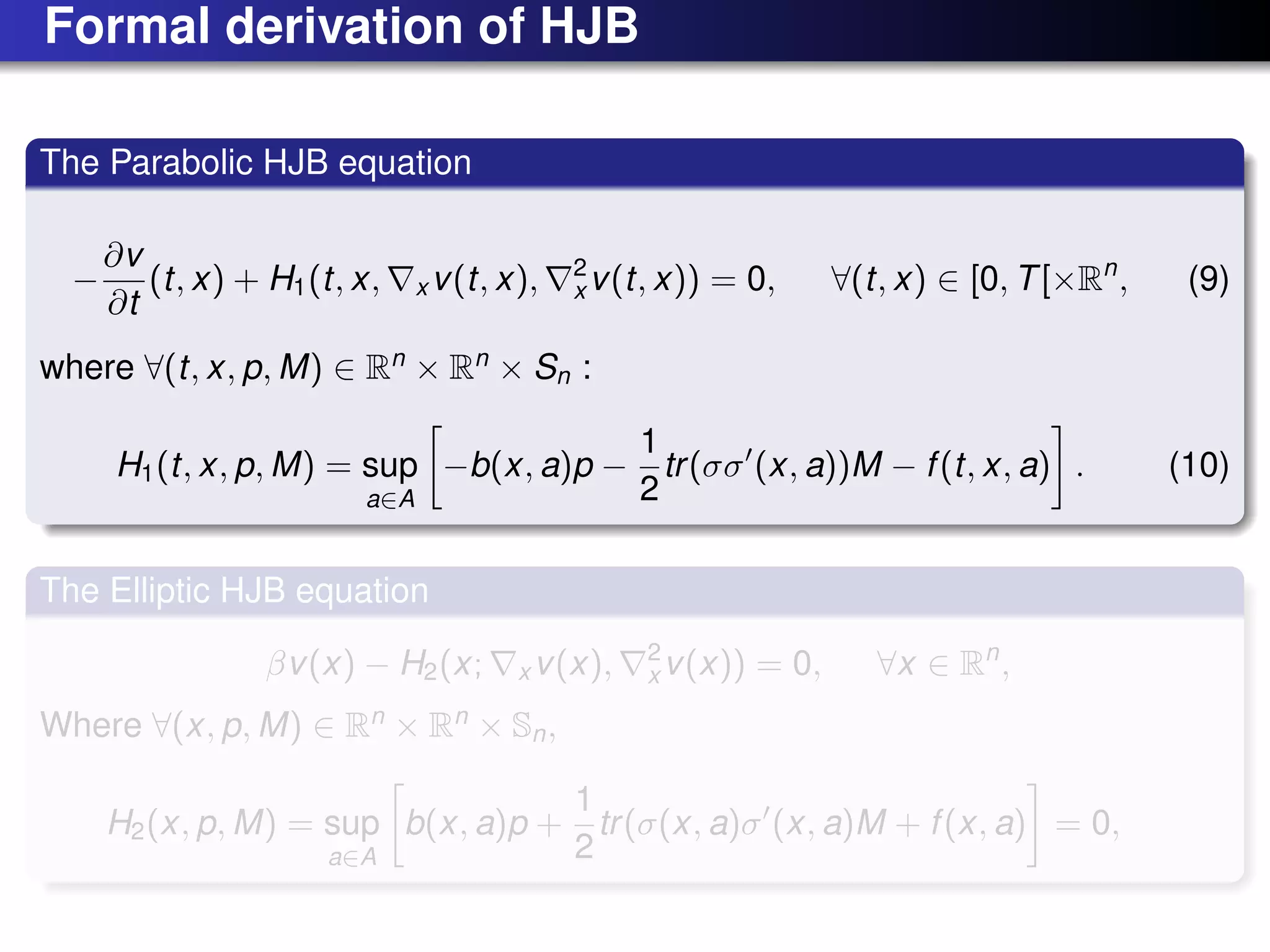 Formal derivation of HJB
The Parabolic HJB equation
−
∂v
∂t
(t, x) + H1(t, x, x v(t, x), 2
x v(t, x)) = 0, ∀(t, x) ∈ [0, T[×Rn
, (9)
where ∀(t, x, p, M) ∈ Rn
× Rn
× Sn :
H1(t, x, p, M) = sup
a∈A
−b(x, a)p −
1
2
tr(σσ (x, a))M − f(t, x, a) . (10)
The Elliptic HJB equation
βv(x) − H2(x; x v(x), 2
x v(x)) = 0, ∀x ∈ Rn
,
Where ∀(x, p, M) ∈ Rn
× Rn
× Sn,
H2(x, p, M) = sup
a∈A
b(x, a)p +
1
2
tr(σ(x, a)σ (x, a)M + f(x, a) = 0,
 