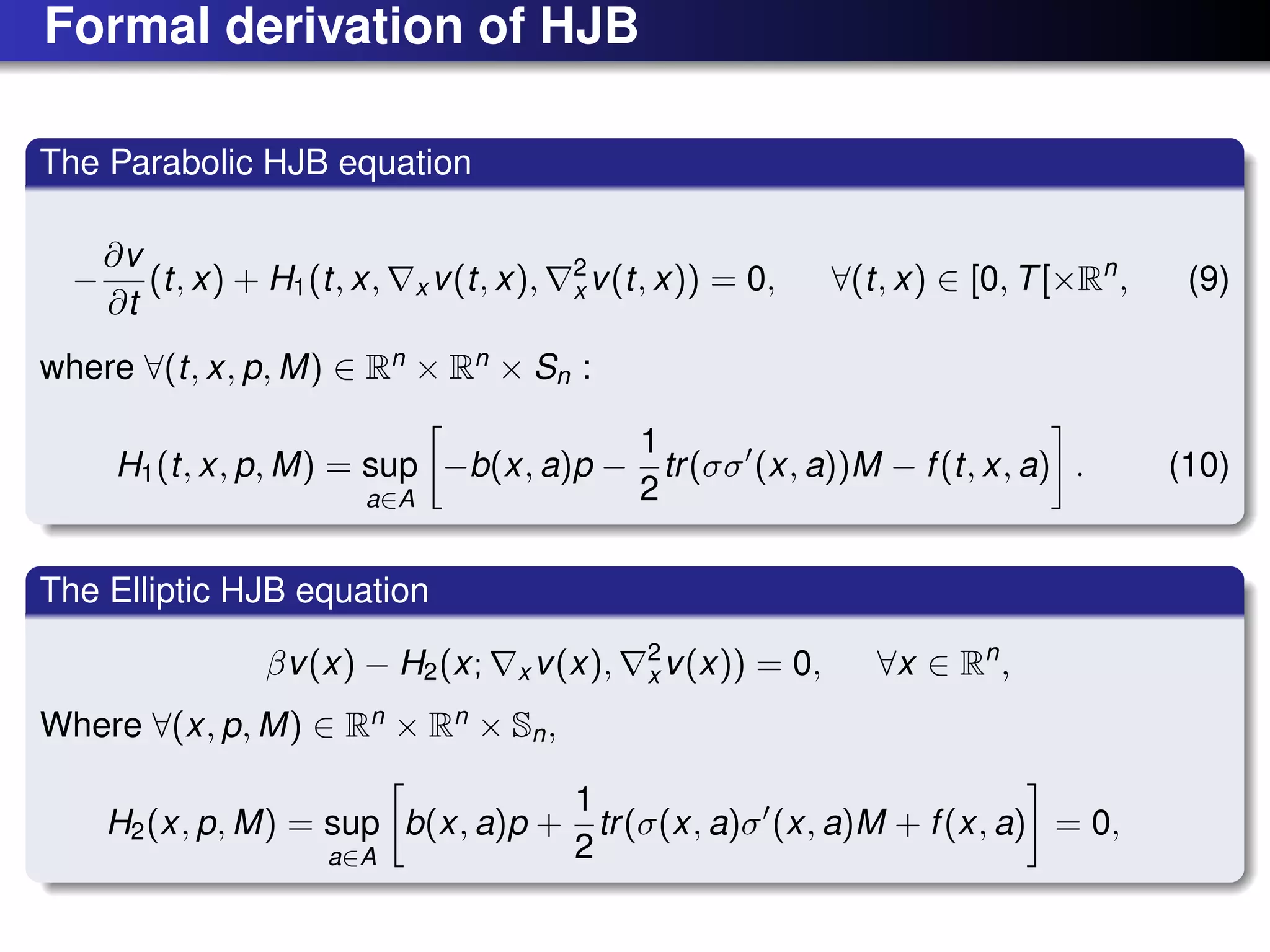 Formal derivation of HJB
The Parabolic HJB equation
−
∂v
∂t
(t, x) + H1(t, x, x v(t, x), 2
x v(t, x)) = 0, ∀(t, x) ∈ [0, T[×Rn
, (9)
where ∀(t, x, p, M) ∈ Rn
× Rn
× Sn :
H1(t, x, p, M) = sup
a∈A
−b(x, a)p −
1
2
tr(σσ (x, a))M − f(t, x, a) . (10)
The Elliptic HJB equation
βv(x) − H2(x; x v(x), 2
x v(x)) = 0, ∀x ∈ Rn
,
Where ∀(x, p, M) ∈ Rn
× Rn
× Sn,
H2(x, p, M) = sup
a∈A
b(x, a)p +
1
2
tr(σ(x, a)σ (x, a)M + f(x, a) = 0,
 