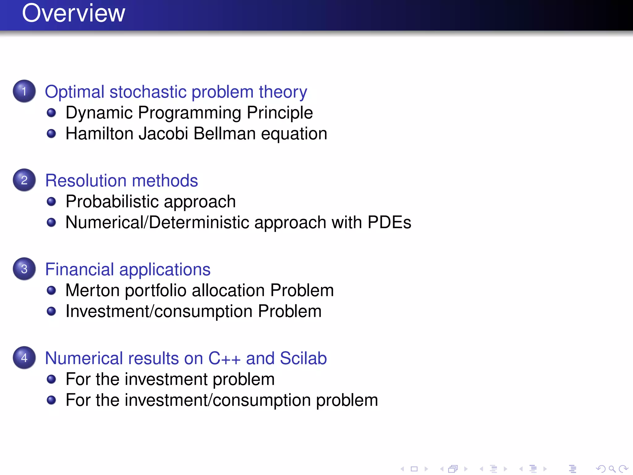 Overview
1 Optimal stochastic problem theory
Dynamic Programming Principle
Hamilton Jacobi Bellman equation
2 Resolution methods
Probabilistic approach
Numerical/Deterministic approach with PDEs
3 Financial applications
Merton portfolio allocation Problem
Investment/consumption Problem
4 Numerical results on C++ and Scilab
For the investment problem
For the investment/consumption problem
 