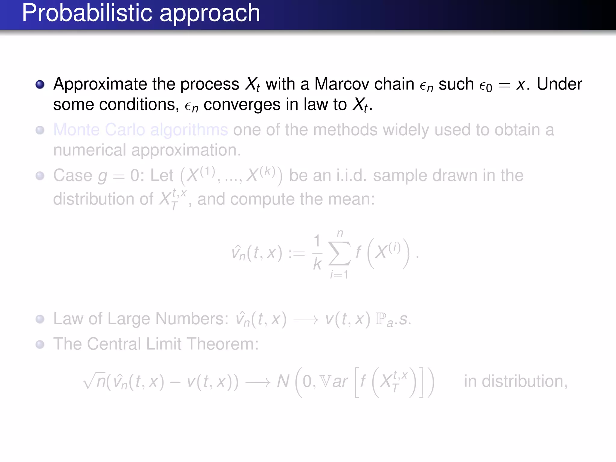 Probabilistic approach
Approximate the process Xt with a Marcov chain n such 0 = x. Under
some conditions, n converges in law to Xt .
Monte Carlo algorithms one of the methods widely used to obtain a
numerical approximation.
Case g = 0: Let X(1)
, ..., X(k)
be an i.i.d. sample drawn in the
distribution of Xt,x
T , and compute the mean:
ˆvn(t, x) :=
1
k
n
i=1
f X(i)
.
Law of Large Numbers: ˆvn(t, x) −→ v(t, x) Pa.s.
The Central Limit Theorem:
√
n( ˆvn(t, x) − v(t, x)) −→ N 0, Var f Xt,x
T in distribution,
 