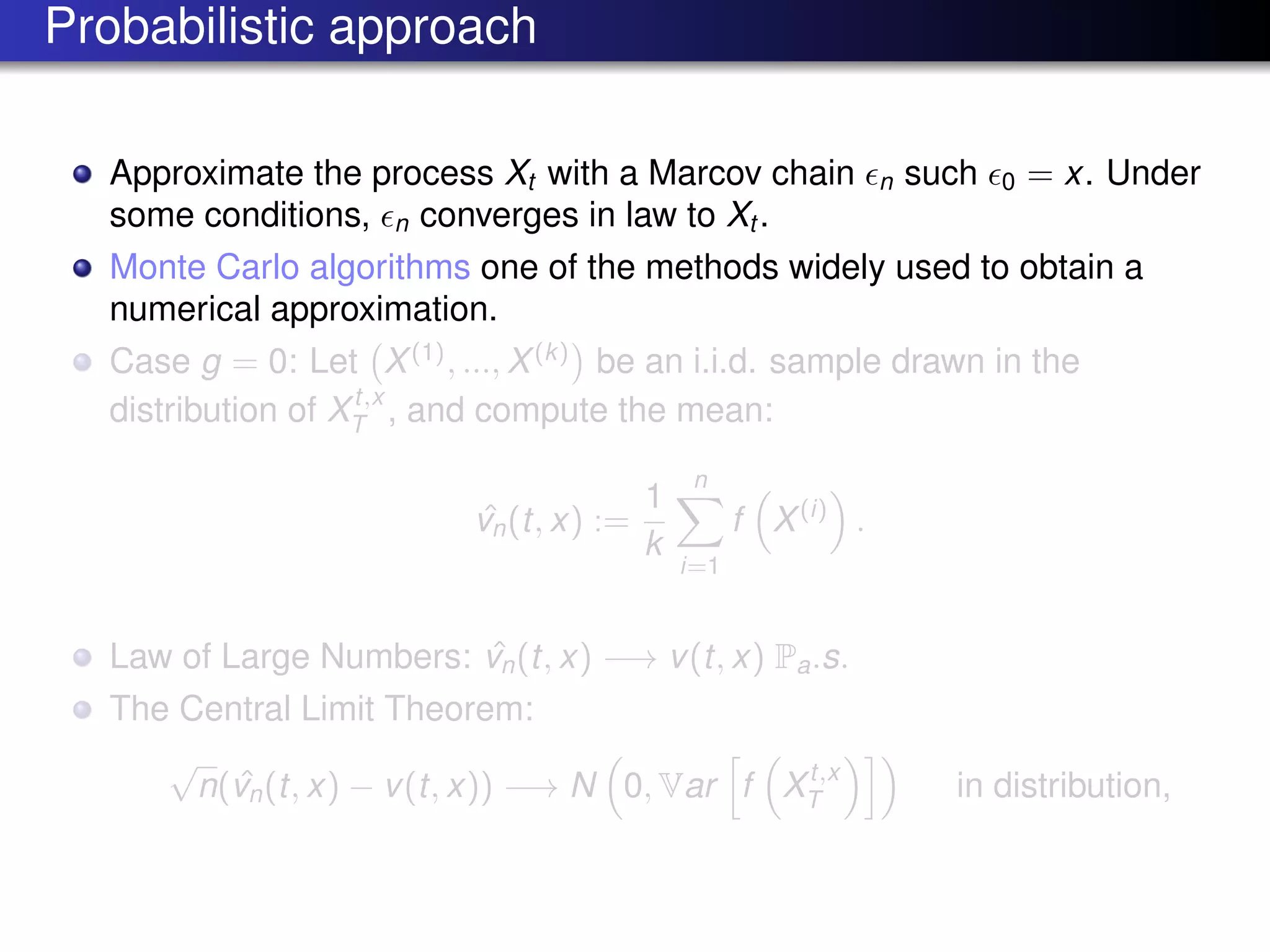 Probabilistic approach
Approximate the process Xt with a Marcov chain n such 0 = x. Under
some conditions, n converges in law to Xt .
Monte Carlo algorithms one of the methods widely used to obtain a
numerical approximation.
Case g = 0: Let X(1)
, ..., X(k)
be an i.i.d. sample drawn in the
distribution of Xt,x
T , and compute the mean:
ˆvn(t, x) :=
1
k
n
i=1
f X(i)
.
Law of Large Numbers: ˆvn(t, x) −→ v(t, x) Pa.s.
The Central Limit Theorem:
√
n( ˆvn(t, x) − v(t, x)) −→ N 0, Var f Xt,x
T in distribution,
 