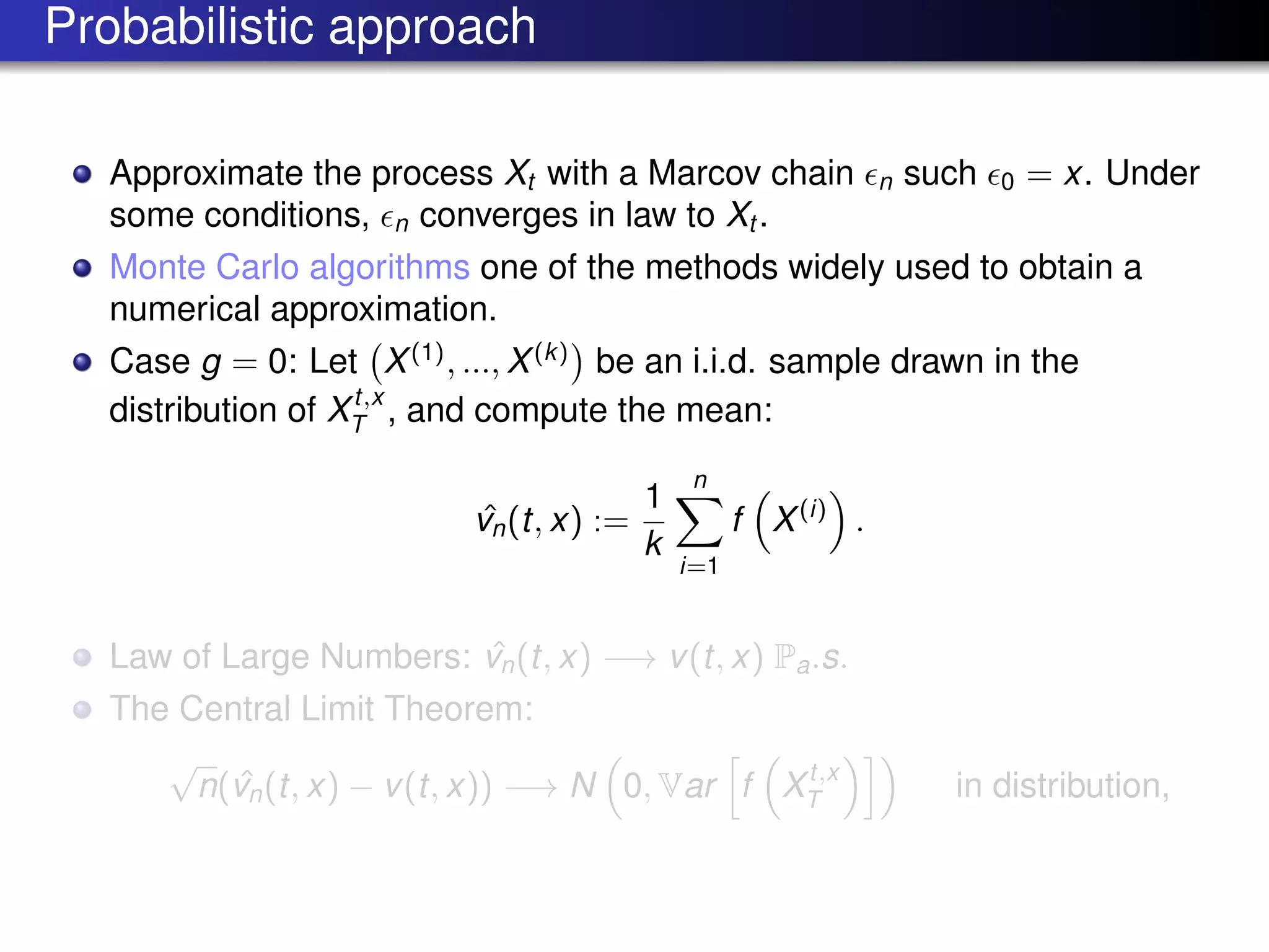 Probabilistic approach
Approximate the process Xt with a Marcov chain n such 0 = x. Under
some conditions, n converges in law to Xt .
Monte Carlo algorithms one of the methods widely used to obtain a
numerical approximation.
Case g = 0: Let X(1)
, ..., X(k)
be an i.i.d. sample drawn in the
distribution of Xt,x
T , and compute the mean:
ˆvn(t, x) :=
1
k
n
i=1
f X(i)
.
Law of Large Numbers: ˆvn(t, x) −→ v(t, x) Pa.s.
The Central Limit Theorem:
√
n( ˆvn(t, x) − v(t, x)) −→ N 0, Var f Xt,x
T in distribution,
 