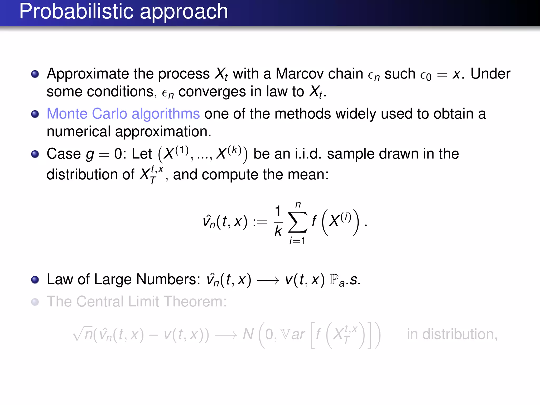 Probabilistic approach
Approximate the process Xt with a Marcov chain n such 0 = x. Under
some conditions, n converges in law to Xt .
Monte Carlo algorithms one of the methods widely used to obtain a
numerical approximation.
Case g = 0: Let X(1)
, ..., X(k)
be an i.i.d. sample drawn in the
distribution of Xt,x
T , and compute the mean:
ˆvn(t, x) :=
1
k
n
i=1
f X(i)
.
Law of Large Numbers: ˆvn(t, x) −→ v(t, x) Pa.s.
The Central Limit Theorem:
√
n( ˆvn(t, x) − v(t, x)) −→ N 0, Var f Xt,x
T in distribution,
 
