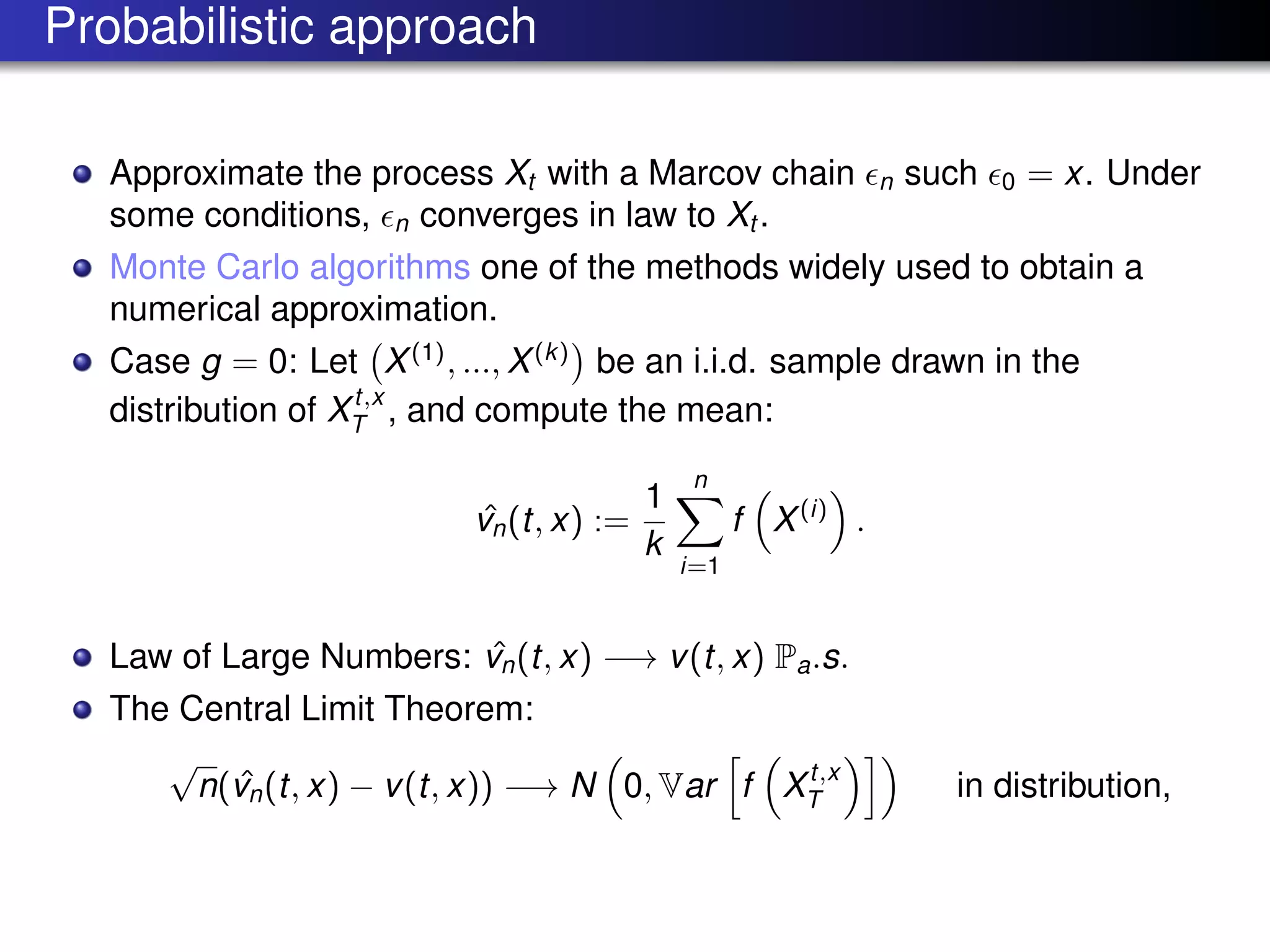 Probabilistic approach
Approximate the process Xt with a Marcov chain n such 0 = x. Under
some conditions, n converges in law to Xt .
Monte Carlo algorithms one of the methods widely used to obtain a
numerical approximation.
Case g = 0: Let X(1)
, ..., X(k)
be an i.i.d. sample drawn in the
distribution of Xt,x
T , and compute the mean:
ˆvn(t, x) :=
1
k
n
i=1
f X(i)
.
Law of Large Numbers: ˆvn(t, x) −→ v(t, x) Pa.s.
The Central Limit Theorem:
√
n( ˆvn(t, x) − v(t, x)) −→ N 0, Var f Xt,x
T in distribution,
 