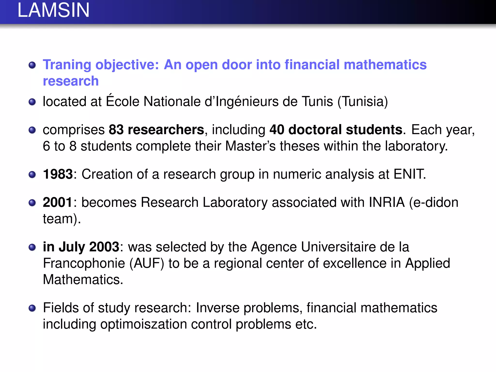 LAMSIN
Traning objective: An open door into ﬁnancial mathematics
research
located at ´Ecole Nationale d’Ing´enieurs de Tunis (Tunisia)
comprises 83 researchers, including 40 doctoral students. Each year,
6 to 8 students complete their Master’s theses within the laboratory.
1983: Creation of a research group in numeric analysis at ENIT.
2001: becomes Research Laboratory associated with INRIA (e-didon
team).
in July 2003: was selected by the Agence Universitaire de la
Francophonie (AUF) to be a regional center of excellence in Applied
Mathematics.
Fields of study research: Inverse problems, ﬁnancial mathematics
including optimoiszation control problems etc.
 
