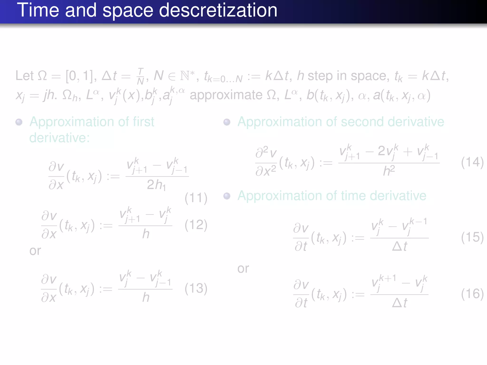 Time and space descretization
Let Ω = [0, 1], ∆t = T
N , N ∈ N∗
, tk=0...N := k∆t, h step in space, tk = k∆t,
xj = jh. Ωh, Lα
, vk
j (x),bk
j ,ak,α
j approximate Ω, Lα
, b(tk , xj ), α, a(tk , xj , α)
Approximation of ﬁrst
derivative:
∂v
∂x
(tk , xj ) :=
vk
j+1 − vk
j−1
2h1
(11)
∂v
∂x
(tk , xj ) :=
vk
j+1 − vk
j
h
(12)
or
∂v
∂x
(tk , xj ) :=
vk
j − vk
j−1
h
(13)
Approximation of second derivative
∂2
v
∂x2
(tk , xj ) :=
vk
j+1 − 2vk
j + vk
j−1
h2
(14)
Approximation of time derivative
∂v
∂t
(tk , xj ) :=
vk
j − vk−1
j
∆t
(15)
or
∂v
∂t
(tk , xj ) :=
vk+1
j − vk
j
∆t
(16)
 