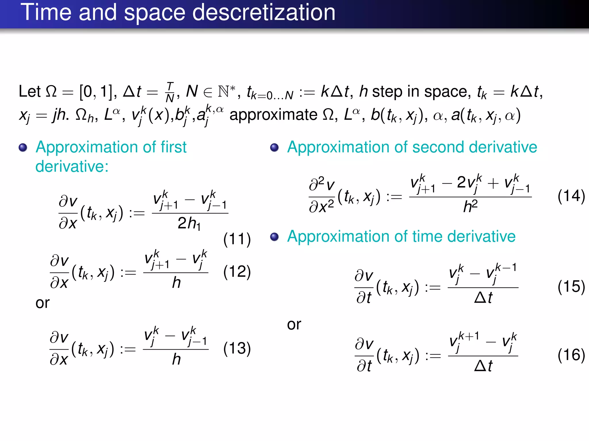 Time and space descretization
Let Ω = [0, 1], ∆t = T
N , N ∈ N∗
, tk=0...N := k∆t, h step in space, tk = k∆t,
xj = jh. Ωh, Lα
, vk
j (x),bk
j ,ak,α
j approximate Ω, Lα
, b(tk , xj ), α, a(tk , xj , α)
Approximation of ﬁrst
derivative:
∂v
∂x
(tk , xj ) :=
vk
j+1 − vk
j−1
2h1
(11)
∂v
∂x
(tk , xj ) :=
vk
j+1 − vk
j
h
(12)
or
∂v
∂x
(tk , xj ) :=
vk
j − vk
j−1
h
(13)
Approximation of second derivative
∂2
v
∂x2
(tk , xj ) :=
vk
j+1 − 2vk
j + vk
j−1
h2
(14)
Approximation of time derivative
∂v
∂t
(tk , xj ) :=
vk
j − vk−1
j
∆t
(15)
or
∂v
∂t
(tk , xj ) :=
vk+1
j − vk
j
∆t
(16)
 