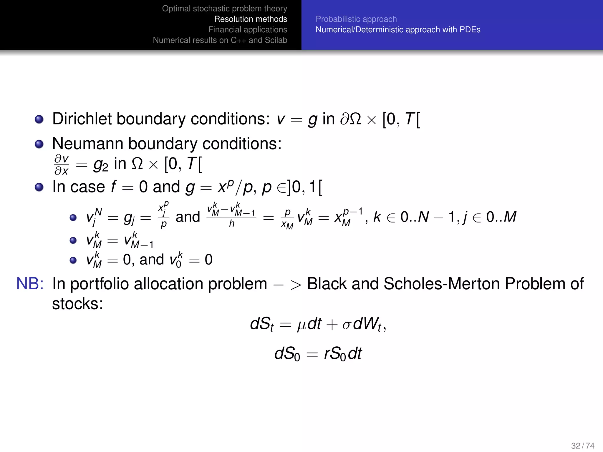 Optimal stochastic problem theory
Resolution methods
Financial applications
Numerical results on C++ and Scilab
Probabilistic approach
Numerical/Deterministic approach with PDEs
Dirichlet boundary conditions: v = g in ∂Ω × [0, T[
Neumann boundary conditions:
∂v
∂x = g2 in Ω × [0, T[
In case f = 0 and g = xp
/p, p ∈]0, 1[
vN
j = gj =
x
p
j
p
and
vk
M −vk
M−1
h
= p
xM
vk
M = xp−1
M , k ∈ 0..N − 1, j ∈ 0..M
vk
M = vk
M−1
vk
M = 0, and vk
0 = 0
NB: In portfolio allocation problem − > Black and Scholes-Merton Problem of
stocks:
dSt = µdt + σdWt ,
dS0 = rS0dt
32 / 74
 
