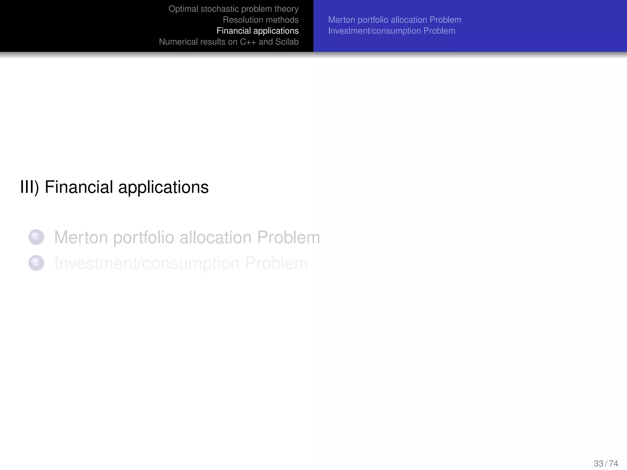Optimal stochastic problem theory
Resolution methods
Financial applications
Numerical results on C++ and Scilab
Merton portfolio allocation Problem
Investment/consumption Problem
III) Financial applications
1 Merton portfolio allocation Problem
2 Investment/consumption Problem
33 / 74
 